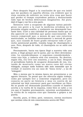 LOBSANG RAMPA

   Poco después llegué a la conclusión de que era inútil
que me quedara en aquella oficina; era evidente que la
vieja cacatúa de enfrente no tenía otra cosa que hacer
que perder el tiempo creyéndose policía y denunciando
todo tipo de hechos delictuosos imaginarios. Así pues,
dejé el lugar y me fui a otra parte.
   Entonces volví a ocuparme de algunas tareas psicoló-
gicas c on g ente a la c ual la medicina or todo xa no le
prestaba ningún auxilio, y realmente me desempeñé bas-
tante bien. Curé a una cantidad de personas hasta que un
día apareció un individuo que quiso coaccionarme. En-
tonces comprendí que, a menos de que uno estuviese
matriculado, se hallaba excesivamente a merced de gente
que, aun cuando de buen grado extrayese todo el pro-
vecho asistencial posible, trataba luego de chantajearlo a
uno. Pero, después de todo, el chantajista no se salió con
la suya.
   Precisamente, hacia esa época llegó a nuestra vida una
joven, y llegó porque así lo quiso, por su libre determina-
ción. La considerábamos –y seguimos considerándola -
como una hija, y todavía está con nosotros. Su destino,
según ella, era vivir con nosotros, y así lo hizo. Después
el periodismo habría de ocuparse demasiado de eso, tra-
tando de mostrarlo como un nuevo caso del eterno
triángulo, aunque nada hubiera sido más razonable que la
verdad: el nuestro era un caso de "línea recta", y no de
"triángulo".
  Más o menos por la misma época me presentaron a un
agente literario. Yo pensé que me ofrecería algún trabajo,
como por ejemplo leer y comentar originales, pero no:
conocía en parte mi historia y muy en contra de mi
voluntad me dejé convencer para que escribiese un libro.
No se puede ser demasiado puntilloso cuando el hambre
acecha a la vuelta de la esquina, como bien se sabe; y no
era que el hambre precisamente, estuviese acechándome a
la vuelta de la esquina sino que llamaba a golpes a mi
puerta.
  Escribí, pues, el libro; peró, entonces, ciertos escritores
que sentían celos de mis conocimientos acerca del Tíbet

                       206
 