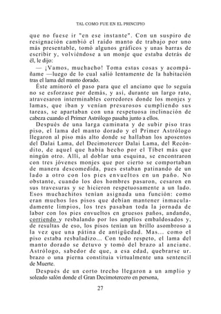 TAL COMO FUE EN EL PRINCIPIO

que no fuese ir "en ese instante". Con un suspiro de
resignación cambió el raído manto de trabajo por uno
más presentable, tomó algunos gráficos y unas barras de
escribir y, volviéndose a un monje que estaba detrás de
él, le dijo:
   — ¡Vamos, muchacho! Toma estas cosas y acompá-
ñame —luego de lo cual salió lentamente de la habitación
tras el lama del manto dorado.
   Éste aminoró el paso para que el anciano que lo seguía
no se esforzase por demás, y así, durante un largo rato,
atravesaron interminables corredores donde los monjes y
lamas, que iban y venían presurosos cumpliendo sus
ta r e a s, se a p ar tab an con un a r e sp etuo s a i nc l in a c ió n de
cabeza cuando el Primer Astrólogo pasaba junto a ellos.
   Después de una larga caminata y de subir piso tras
piso, el lama del manto dorado y el Primer Astrólogo
llegaron al piso más alto donde se hallaban los aposentos
del Dalai Lama, del Decimotercer Dalai Lama, del Recón-
dito, de aquel que había hecho por el Tíbet más que
ningún otro. Allí, al doblar una esquina, se encontraron
con tres jóvenes monjes qu e por cierto se comportaban
d e man er a d es com ed id a, p u es est ab an p atin and o d e un
lado a otro con los pies envueltos en un paño. No
o b s t an te , c u an d o l o s d o s h o m b r e s p a s ar o n , c e s ar o n en
sus travesuras y se hicieron respetuosamente a un lado.
Esos muchachitos tenían asignada una función: como
eran muchos los pisos que debían mantener inmacula-
damente limpios, los tres pasaban toda la jornada de
labor con los pies envueltos en gruesos paños, andando,
corriendo y resbalando por los amplios embaldosados y,
de resultas de eso, los pisos tenían un brillo asombroso a
la vez que una pátina de antigüedad. Mas... como el
piso estaba resbaladizo... Con todo respeto, el lama del
manto dorado se detuvo y tomó del brazo al ancianc.
Astrólogo, sabedor de que, a esa edad, quebrarse ur.
brazo o una pierna constituia virtualmente una sentencil
de Muerte.
   Después de un corto trecho llegaron a un amplio y
soleado salón donde el Gran Decimotercero en persona,
                                  27
 