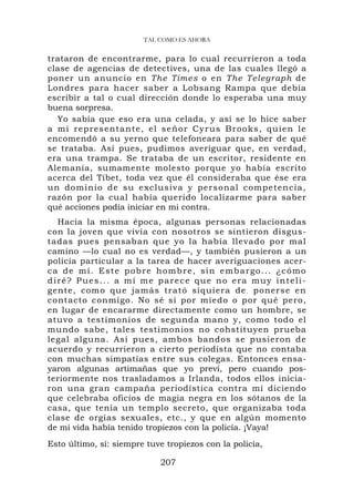 TAL COMO ES AHORA


trataron de encontrarme, para lo cual recurrieron a toda
clase de agencias de detectives, una de las cuales llegó a
poner un anuncio en The Times o en The Telegraph de
Londres para hacer saber a Lobsang Rampa que debía
escribir a tal o cual dirección donde lo esperaba una muy
buena sorpresa.
  Yo sabía que eso era una celada, y así se lo hice saber
a m i r ep resent a nt e, el señor C yru s B rooks, qu ien le
encomendó a su yerno que telefoneara para saber de qué
se trataba. Así pues, pudimos averiguar que, en verdad,
era una trampa. Se trataba de un escritor, residente en
Alemania, sumamente molesto porque yo había escrito
acerca del Tíbet, toda vez que él consideraba que ése era
un dominio de su exclusiva y per sonal c omp etencia ,
razón por la cual había querido localizarme para saber
qué acciones podía iniciar en mi contra.
   Hacia la misma época, algunas personas relacionadas
con la joven que vivía con nosotros se sintieron disgus-
tadas pues pensaban que yo la había llevado por mal
camino —lo cual no es verdad—, y también pusieron a un
policía particular a la tarea de hacer averiguaciones acer-
c a d e m í . E s t e p o b r e h o m b r e , si n e m b a r go . . . ¿ c ó m o
diré? Pues... a mí me parece que no era muy inteli-
gente, como que jamás trató siquiera de . ponerse e n
contacto conmigo. No sé si por miedo o por qué pero,
en lugar de encararme directamente como un hombre, se
atuvo a testimonios de segunda mano y, como todo el
mundo sabe, tales testimonios no cohstituyen prueba
legal alguna. Así pues, ambos bandos se pusieron de
acuerdo y recurrieron a cierto periodista que no contaba
con muchas simpatías entre sus colegas. Entonces ensa-
yaron algunas artimañas que yo preví, pero cuando pos-
teriormente nos trasladamos a Irlanda, todos ellos inicia-
ron una gran campaña periodística contra mí diciendo
que celebraba oficios de magia negra en los sótanos de la
casa, que tenía un templo secreto, que organizaba toda
clase de orgías sexuales, etc., y que en algún momento
de mi vida había tenido tropiezos con la policía. ¡Vaya!
Esto último, sí: siempre tuve tropiezos con la policía,

                                  207
 
