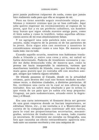 LOBSANG RAMPA

pero jamás pudieron culparme de nada, como que jamás
hice realmente nada para que ella se ocupase de mí.
   Pero no tiene sentido seguir revolviendo viejos pro-
blemas y remover cenizas que ya se han enfriado. Aquí
sólo quiero expresar mi reconocimiento al esposo de la
joven, que fue y es un perfecto caballero, un hombre
muy bueno que sigue siendo nuestro amigo pues, como
él bien sabía y como lo testificó, todas aquellas afirma-
ciones acerca de mí eran absolutamente falsas.
   Y no agregaré una sola palabra más acerca de ese
asunto, nada respecto de la prensa ni de los parientes de
l a j o v e n . Es t a s i g u e a ú n c o n n o so t r o s y n o so t r o s l a
consideramos siempre como a una hija. De manera que
nada más: eso es todo.
   Cuando aquello ocurría, nosotros nos habíamos trasla-
dado a Irla nda y, entr e una cosa y otra, mi salud se
había deteriorado. Padecía de trombosis coronaria y na-
die me daba demasiada vida; de manera que, como la
prensa me hacía insoportable la existencia, tuvimos que
marcharnos también de Irlanda, cosa que hicimos de muy
mala gana puesto que yo contaba allí con muchos ami-
gos, amigos que todavía siguen siéndolo.
   De Irlanda pasamos al Canadá, donde en la actualidad
vivimos, país dentro del cual nos hemos mudado muchí-
simas veces, a distintas ciudades, a distintas provincias. Al
fin, recibimos una carta en la cual se nos ofrecía algo
tentador. Era un sobre muy abultado y por lo sellos vi
que venía de un país que yo sabía era muy pequeño:
Uruguay, un país sudamericano, situado entre la Argen-
tina y el Brasil.
  Era una carta interesante; el firmante decía ser gerente
de una gran empresa donde se hacían impresiones, se
editaban libros, etc., y me invitaba a ir a Montevideo por
cuenta de la compañía para continuar allí mis tareas,
para lo cual me proporcionarían secretarias, mecanó-
grafas, servicios de traducción... en suma, todo cuanto
yo necesitara. El remitente me enviaba su fotografía, una
foto que causaba un efecto extraordinario: aparecía sen-
tado ante un enorme escritorio y con una máquina de

                                208
 