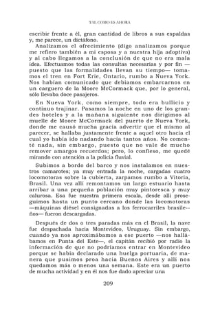 TAL COMO ES AHORA

escribir frente a él, gran cantidad de libros a sus espaldas
y, me parece, un dictáfono.
   Analizamos el ofrecimiento (digo analizamos porque
me refiero también a mi esposa y a nuestra hija adoptiva)
y al cabo llegamos a la conclusión de que no era mala
idea. Efectuamos todas las consultas necesarias y por fin —
puesto que las formalidades llevan su tiempo— toma-
mos el tren en Fort Erie, Ontario, rumbo a Nueva York.
Nos habían comunicado que debíamos embarcarnos en
un carguero de la Moore McCormack que, por lo general,
sólo llevaba doce pasajeros.
  En Nueva York, como siempre, todo era bullicio y
continuo trajinar. Pasamos la noche en uno de los gran-
des hoteles y a la mañana siguiente nos dirigimos al
muelle de Moore McCormack del puerto de Nueva York,
donde me causó mucha gracia advertir que el mismo al
parecer, se hallaba justamente frente a aquel otro hacia el
cual yo había ido nadando hacía tantos años. No comen-
té nada, sin embargo, puesto que no va l e d e m u c h o
remover amargos recuerdos; pero, lo confieso, me quedé
mirando con atención a la policía fluvial.
   Subimos a bordo del barco y nos instalamos en nues-
tros camarotes; ya muy entrada la noche, cargadas cuatro
locomotoras sobre la cubierta, zarpamos rumbo a Vitoria,
Brasil. Una vez allí remontamos un largo estuario hasta
arribar a una pequeña población muy pintoresca y muy
calurosa. Esa fue nuestra primera escala, desde allí prose-
guimos hasta un punto cercano donde las locomotoras
—máquinas diésel consignadas a los ferrocarriles brasile--
ños— fueron descargadas.
  Después de dos o tres paradas más en el Brasil, la nave
fue despachada hacia Montevideo, Uruguay. Sin embargo,
cuando ya nos aproximábamos a ese puerto —nos hallá-
bamos en Punta del Este—, el capitán recibió por radio la
información de que no podríamos entrar en Montevideo
porque se había declarado una huelga portuaria, de ma-
nera que pusimos proa hacia Buenos Aires y allí nos
quedamos más o menos una semana. Este era un puerto
de mucha actividad y en él nos fue dado apreciar una

                           209
 