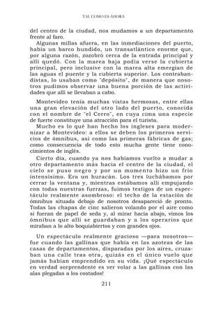 TAL COMO ES AHORA


del centro de la ciudad, nos mudamos a un departamento
frente al faro.
   Algunas millas afuera, en las inmediaciones del puerto,
había un barco hundido, un transatlántico enorme que,
por alguna razón, zozobró cerca de la entrada principal y
allí quedó. Con la marea baja podía verse la cubierta
principal, pero inclusive con la marea alta emergían de
las aguas el puente y la cubierta superior. Los contraban-
distas, lo usaban como "depósito", de manera que noso-
tros pudimos observar una buena porción de las activi-
dades que allí se llevaban a cabo.
   Montevideo tenía muchas vistas hermosas, entre ellas
una gran elevación del otro lado del puerto, conocida
con el nombre de "el Cerro", en cuya cima una especie
de fuerte constituye una atracción para el turista.
   Mucho es lo qué han hecho los ingleses para moder-
nizar a Montevideo: a ellos se deben los primeros servi-
cios de ómnibus, así como las primeras fábricas de gas;
como consecuencia de todo esto mucha gente tiene cono-
cimientos de inglés.
   Cierto día, cuando ya nos habíamos vuelto a mudar a
otro departamento más hacia el centro de la ciudad, el
cielo se puso negro y por un momento hizo un frío
intensísimo. Era un huracán. Los tres luchábamos por
cerrar la ventana y, mientras estábamos allí empujando
con todas nuestras fuerzas, fuimos testigos de un espec-
táculo realmente asombroso: el techo de la estación de
ómnibus situada debajo de nosotros desapareció de pronto.
Todas las chapas de cinc salieron volando por el aire como
si fueran de papel de seda y, al mirar hacia abajo, vimos los
ómnibus que allí se guardaban y a los operarios que
miraban a lo alto boquiabiertos y con grandes ojos.
   Un espectáculo realmente gracioso —para nosotros—
fue cuando las gallinas que había en las azoteas de las
casas de departamentos, disparadas por los aires, cruza-
ban una calle tras otra, quizás en el único vuelo que
jamás habían emprendido en su vida. ¡Qué espectáculo
en verdad sorprendente es ver volar a las gallinas con las
alas plegadas a los costados!
                          211
 