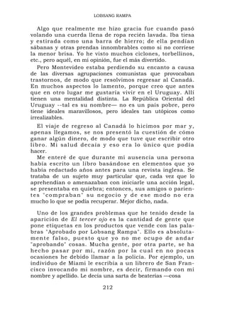 LOBSANG RAMPA


   Algo que realmente me hizo gracia fue cuando pasó
volando una cuerda llena de ropa recién lavada. Iba tiesa
y estirada como una barra de hierro; de ella pendían
sábanas y otras prendas innombrables como si no corriese
la menor brisa. Yo he visto muchos ciclones, torbellinos,
etc., pero aquél, en mi opinión, fue el más divertido.
   Pero Montevideo estaba perdiendo su encanto a causa
de las diversas agrupaciones comunistas que provocaban
trastornos, de modo que resolvimos regresar al Canadá.
En muchos aspectos lo lamento, porque creo que antes
que en otro lugar me gustaría vivir en el Uruguay. Allí
tienen una mentalidad distinta. La República Oriental del
Uruguay --tal es su nombre— no es un país pobre, pero
tiene ideales maravillosos, pero ideales tan utópicos como
irrealizables.
   El viaje de regreso al Canadá lo hicimos por mar y,
apenas llegamos, se nos presentó la cuestión de cómo
ganar algún dinero, de modo que tuve que escribir otro
libro. Mi salud decaía y eso era lo único que podía
hacer.
   Me enteré de que durante mi ausencia una persona
había escrito un libro basándose en elementos que yo
había redactado años antes para una revista inglesa. Se
trataba de un sujeto muy particular que, cada vez que lo
aprehendían o amenazaban con iniciarle una acción legal,
se presentaba en quiebra; entonces, sus amigos o parien-
tes "compraban" su negocio y de ese modo no era
mucho lo que se podía recuperar. Mejor dicho, nada.

  Uno de los grandes problemas que he tenido desde la
aparición de El tercer ojo es la cantidad de gente que
pone etiquetas en los productos que vende con las pala-
bras "Aprobado por Lobsang Rampa". Ello es absoluta-
mente falso, puesto que yo no me ocupo de andar
"aprobando" cosas. Mucha gente, por otra parte, se ha
hecho pasar por mí, razón por la cual en no pocas
ocasiones he debido llamar a la policía. Por ejemplo, un
individuo de Miami le escribía a un librero de San Fran-
cisco invocando mi nombre, es decir, firmando con mi
nombre y apellido. Le decía una sarta de beaterías —cosa

                         212
 