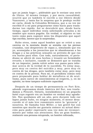 TAL COMO ES AHORA

que yo jamás hago—, pidiéndole que le enviase una serie
d e l i b r o s . A l m i s m o ti e m p o , y p o r m e r a c a s u a l i d a d ,
ocurrió que yo también le escribí a ese librero desde
Vancouver, y tanta fue la sorpresa que le produjo recibir
mi carta, desde la Columbia Británica, que a su vez me
escribió él a mí para preguntarme cómo hacía para trasla-
darme tan rápido. Así se descubrió que, desde hacía
tiempo, aquel individuo venía solicitando artículos a mi
nombre que nunca pagaba. En verdad, si alguien es tan
tonto como para suponer míos los disparates que aquel
tipo escribía, merece que lo sorprendan.
   Hubo otros, como aquel hombre que se retiró a una
caverna en la montaña donde se sentaba con las piernas
cruzadas, casi desprovisto de ropas y, simulando que era
yo, aconsejaba a los jovencitos que se abandonaran a las
drogas y a las prácticas sexuales so pretexto de que eso
era bueno para ellos. Con todo, naturalmente, el perio-
dismo se aferró de esos hechos y levantó un formidable
revuelo; e inclusive, cuando se demostró que se trataba
de un impostor, jamás volvió sobre sus pasos para infor-
mar acerca de la verdad de lo sucedido. Yo estoy muy,
pero muy e n contra de l suicidio y muy, pero muy en
contra de las drogas, pero también estoy muy, pero muy
en contra de la prensa. Para mí, el periodista común está
poco preparado para hablar de metafísica ni de ocul-
tismo, pues carece de conocimientos al respecto, y, en mi
opinión, no tiene tampoco suficiente capacidad.

  Después de un tiempo de permanencia en Fort Erie,
adonde regresamos desde América del Sur, nos trasla-
damos a Prescott, Ontario, instalándonos en un pequeño
hotel cuyo regente era un hombre en verdad muy agrada-
ble. Nos quedamos allí un año, pero durante todo ese
lapso jamás hubo, en ningún momento, el menor desa-
cuerdo ni el más leve rozamiento entre la "gerencia" y
nosotros. Se llamaba Iván Miller, y tan gentil fue con
nosotros que mucho me gustaría conocer su actual direc-
ción pa ra p oder ex pres arle una vez más mi r econoci -
miento por todas sus atenciones. Era un gran hombre,
realmente una persona estupenda, un hombre esforzado,

                                     213
 