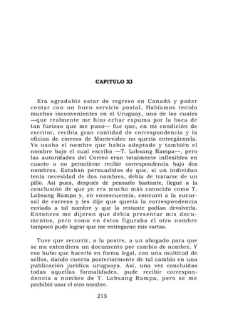 CAPITULO XI


   Era agradable estar de regreso en Canadá y poder
contar con un buen servicio postal. Habíamos tenido
muchos inconvenientes en el Uruguay, uno de los cuales
—que realmente me hizo echar espuma por la boca de
tan furioso que me puso— fue que, en mi condición de
escritor, recibía gran cantidad de correspondencia y la
oficina de correos de Montevideo no quería entregármela.
Yo usaba el nombre que había adoptado y también el
nombre bajo el cual escribo —T. Lobsang Rampa—, pero
las autoridades del Correo eran totalmente inflexibles en
cuanto a no permitirme recibir correspondencia bajo dos
nombres. Estaban persuadidos de que, si un individuo
tenía necesidad de dos nombres, debía de tratarse de un
pillo. Así pues, después de pensarlo bastante, llegué a la
conclusión de que yo era mucho más conocido como T.
Lobsang Rampa y, en consecuencia, concurrí a la sucur-
sal de correos y les dije que quería la correspondencia
enviada a tal nombre y que la restante podían devolverla.
E n t o n c e s m e d i j e r o n q u e d e b í a p r e s e n t ar m i s d o c u -
mentos, pero como en éstos figuraba el otro nombre
tampoco pude lograr que me entregaran mis cartas.

  Tuve que recurrir, a la postre, a un abogado para que
se me extendiera un documento por cambio de nombre. Y
eso hubo que hacerlo en forma legal, con una multitud de
sellos, dando cuenta posteriormente de tal cambio en una
publicación jurídica uruguaya. Así, una vez concluidas
todas aquellas formalidades, pude recibir correspon-
dencia a nombre de T. Lobsang Rampa, pero se me
prohibió usar el otro nombre.

                                215
 