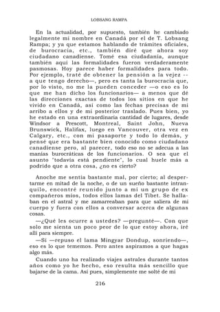 LOBSANG RAMPA


  En la actualidad, por supuesto, también he cambiado
legalmente mi nombre en Canadá por el de T. Lobsang
Rampa; y ya que estamos hablando de trámites oficiales,
de burocracia, etc., también diré que ahora soy
ciudadano canadiense. Tomé esa ciudadanía, aunque
también aquí las formalidades fueron verdaderamente
pasmosas. Hoy parece haber formalidades para todo.
Por ejemplo, t r a t é d e o b t e n e r l a p e n s i ó n a l a v e j e z - -
a q u e t e n go derecho—, pero es tanta la burocracia que,
por lo visto, no me la pueden conceder —o eso es lo
qu e me ha n dicho los funcionarios— a menos que dé
las direcciones exactas de todos los sitios en que he
vivido en Canadá, así como las fechas precisas de mi
arribo a ellos y de mi posterior traslado. Pues bien, yo
he estado en una extraordinaria cantidad de lugares, desde
Windsor a Prescott, Montreal, Saint John, Nueva
Brunswick, Halifax, luego en Vancouver, otra vez en
Calgary, etc., con mi pasaporte y todo lo demás, y
pensé que era bastante bien conocido como ciudadano
canadiense pero, al parecer, todo eso no se adecua a las
manías burocráticas de los funcionarios. O sea que el
asunto "todavía está pendiente", lo cual huele más a
podrido que a otra cosa, ¿no es cierto?

   Anoche me sentía bastante mal, por cierto; al desper-
tarme en mitad de la noche, o de un sueño bastante intran-
quilo, encontré reunido junto a mí un grupo de ex
compañeros míos, todos ellos lamas del Tíbet. Se halla-
ban en el astral y me zamarreaban para que saliera de mi
cuerpo y fuera con ellos a conversar acerca de algunas
cosas.
   —¿Qué les ocurre a ustedes? —pregunté—. Con que
solo me sienta un poco peor de lo que estoy ahora, iré
allí para siempre.
   —Sí —repuso el lama Mingyar Dondup, sonriendo—,
eso es lo que tememos. Pero antes aspiramos a que hagas
algo más.
   Cuando uno ha realizado viajes astrales durante tantos
años como yo he hecho, eso resulta más sencillo que
bajarse de la cama. Así pues, simplemente me solté de mi

                                216
 