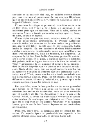 LOBSANG RAMPA

sentado en la posición del loto, se hallaba contemplando
por una ventana el panorama de los montes Himalaya
que se extendían frente a él y, como es natural, a todo lo
largo del Valle de Lhasa.
   El anciano Astrólogo se prosternó repetidas veces ante
el Rey-Dios del Tíbet y éste hizo un ademán a los
asistentes para que se retirasen. Una vez a solas, ambos se
sentaron frente a frente en sendos cojines que, en lugar
de sillas, se usan en el país.
   Como viejos amigos que eran, estaban muy al corriente
de sus respectivas actividades. El Primer Astrólogo
conocía todos los asuntos de Estado, todas las prediccio-
nes acerca del Tíbet, puesto que él, por supuesto, había
hecho la mayoría. En ese momento el Gran Décimotercero
estaba sumamente consternado, como que aquéllos eran
días trascendentales, días de tensión, de angustia. La
empresa británica East India Company pretendía extraer
oro y otras cosas en el país, y algunos agentes y adalides
del poderío militar inglés acariciaban la idea de invadir el
Tíbet y adueñarse de él, aunque el peligro de la proximi-
dad de Rusia impedía que se tomase esa drástica resolu-
ción. Baste decir, pues, que en aquel entonces mucha era
la agitación y mucha la zozobra que los británicos susci-
taban en el Tíbet, como mucho más tarde sucedería con
los comunistas chinos. Para los tibetanos, poca era la
diferencia entre chinos y británicos, puesto que todo
cuanto querían era que los dejasen en paz.
   Por desdicha, otro de los problemas de suma gravedad
q u e h a b í a e n e l T í b e t p o r a q u e l lo s t i e m p o s e r a q u e
existían dos sectas de sacerdotes, una de ellas conocida
por el nombre de Gorros Amarillos y la otra por el de
Gorros Rojos. A veces se suscitaban violentas disputas
entre ambas, de modo que los dirigentes —el Dalai Lama,
que era el superior de los Gorros Amarillos, y el Panchen
Lama, que lo era de los Gorros Rojos— no se profesaban
afecto alguno.
  Poca era, claro está, la simpatía que se tenían las dos
sectas. En aquella época el predominio correspondía a los
adictos al Dalai Lama; con todo, no siempre había sido

                                     28
 