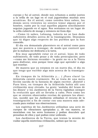 'J'AL COMO ES AHORA


cuerpo y fui al astral, donde nos echamos a andar juntos
a la orilla de un lago en el cual jugueteaban muchas aves
acuáticas. En el astral, como ustedes bien saben, los
demás seres vivientes no sienten temor alguno por el
hombre, razón por la cual aquellos pájaros sencillamente
seguían jugando en el agua. Nos sentamos en un lugar de
la orilla cubierto de musgo y entonces mi Guía dijo:
   --Como tú sabes, Lobsang, todavía no se han dado
suficientes detalles acerca de la trasmigración. Deseamos
que tú digas algo respecto de los pueblos que la han
conocido.
   El día era demasiado placentero en el astral como para
que me pusiera a rezongar, de modo que contesté que
por la mañana me dedicaría a la tarea.
   Era muy agradable estar en el astral, lejos de todo
sufrimiento, de todo pesar y de toda preocupación; pero
—como me hicieron recordar— la gente no va a la Tierra
para disfrutar, sino porque tiene algo que aprender o algo
que enseñar.
   De manera que ya estamos en un nuevo día, el día en
que tengo que escribir algo más acerca de la trasmigra-
ción.
   En tiempos de la Atlántida y... ( ¡Pues claro! La
Atlántida existió realmente. No se trata de una mera
ficción nacida de la fantasía de algún escritor. ¡Existió! )
Pues bie n, en tiempo s de la At lántida ha bía allí una
civilización muy elevada. La gente "andaba del brazo de
los dioses" y los Jardineros de la Tierra vigilaban siempre
la evolución que allí se llevaba a cabo. Pero como los
que se sienten observados recelan de quienes los obser-
van, sucedió que los Jardineros utilizaban el recurso de la
trasmigración a fin de contar con una manera más ade-
cuada para realizar sus observaciones.
  Los espíritus de los Jardineros utilizaban una serie de
cuerpos de vibraciones apropiadas y, de esa manera, se
mezclaban con los seres humanos y podían descubrir qué
pensaban de ellos y qué podían estar urdiendo.
  Los Jardineros de la Tierra, que tenían la misión de
cuidar aquella misteriosa civilización, sabían que los su-

                     217
 