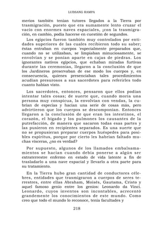 LUBSANG RAMPA

merios también tenían tutores llegados a la Tierra por
trasmigración, puesto que era sumamente lento cruzar el
vacío con enormes naves espaciales, ¡con la trasmigra-
ción, en cambio, podía hacerse en cuestión de segundos.
   Los egipcios fueron también muy controlados por enti-
dades superiores de las cuales recibieron todo su saber;
éstas entraban en cuerpos 'especialmente preparados que,
cuando no se utilizaban, se limpiaban minuciosamente, se
envolvían y se ponían aparte en cajas de piedras. Los
ignorantes nativos egipcios, que echaban miradas furtivas
durante las ceremonias, llegaron a la conclusión de que
los Jardineros preservaban de ese modo los cuerpos y, en
consecuencia, quienes presenciaban tales procedimientos
acudían presurosos a sus sacerdotes para referirles todo
cuanto habían visto.
   Los sacerdotes, entonces, pensaron que ellos podían
intentar tales cosas; de suerte que, cuando moría una
persona muy conspicua, la envolvían con vendas, la cu-
brían de especias y hacían una serie de cosas más, pero
advirtieron que los cuerpos se descomponían. Entonces
llegaron a la conclusión de que eran los intestinos, el
corazón, el hígado y los pulmones los causantes de la
putrefacción, de manera que sacaron todas esas partes y
las pusieron en recipientes separados. Es una suerte que
no se propusieran preparar cuerpos huéspedes para posi-
bles espíritus, porque por cierto les habrían faltado mu-
chas vísceras, ¿no es verdad?
   Por supuesto, algunos de los llamados embalsama-
mientos se hacían cuando debía ponerse a algún ser
extraterrestre enfermo en estado de vida latente a fin de
trasladarlo a una nave espacial y llevarlo a otra parte para
su tratamiento.
  En la Tierra hubo gran cantidad de conductores céle-
bres, entidades que trasmigraron a cuerpos de seres te-
rrestres, entre ellas Abraham, Moisés, Gautama, Cristo y
aquel famoso genio entre los genios: Leonardo da Vinci.
Leonardo, cuyos inventos son incontables, acrecentó
grandemente los conocimientos de este mundo. Como
creo que todo el mundo lo reconoce, tenía facultades y

                         218
 
