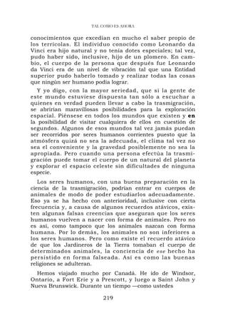 TAL COMO ES AHORA

conocimientos que excedían en mucho el saber propio de
los terrícolas. El individuo conocido como Leonardo da
Vinci era hijo natural y no tenía dotes especiales; tal vez,
pudo haber sido, inclusive, hijo de un plomero. En cam-
bio, el cuerpo de la persona que después fue Leonardo
da Vinci era de un nivel de vibración tal que una Entidad
superior pudo haberlo tomado y realizar todas las cosas
que ningún ser humano podía lograr.
   Y yo digo, con la mayor seriedad, que si la gente de
este mundo estuviese dispuesta tan sólo a escuchar a
quienes en verdad pueden llevar a cabo la trasmigración,
se abrirían maravillosas posibilidades para la exploración
espacial. Piénsese en todos los mundos que existen y en
la posibilidad de visitar cualquiera de ellos en cuestión de
segundos. Algunos de esos mundos tal vez jamás puedan
ser recorridos por seres humanos corrientes puesto que la
atmósfera quizá no sea la adecuada, el clima tal vez no
sea el conveniente y la gravedad posiblemente no sea la
apropiada. Pero cuando una persona efectúa la trasmi-
gración puede tomar el cuerpo de un natural del planeta
y explorar el espacio celeste sin dificultades de ninguna
especie.
   Los seres humanos, con una buena preparación en la
ciencia de la trasmigración, podrían entrar en cuerpos de
animales de modo de poder estudiarlos adecuadamente.
Eso ya se ha hecho con anterioridad, inclusive con cierta
frecuencia y, a causa de algunos recuerdos atávicos, exis-
ten algunas falsas creencias que aseguran que los seres
humanos vuelven a nacer con forma de animales. Pero no
es así, como tampoco que los animales nazcan con forma
humana. Por lo demás, los animales no son ínferíores a
los seres humanos. Pero como existe el recuerdo atávico
de que los Jardineros de la Tierra tomaban el cuerpo de
determinados animales, la conciencia de ese hecho ha
persistido en forma falseada. Así es como las buenas
religiones se adulteran.
  Hemos viajado mucho por Canadá. He ido de Windsor,
Ontario, a Fort Erie y a Prescott, y luego a Saint John y
Nueva Brunswick. Durante un tiempo —como ustedes

                          219
 