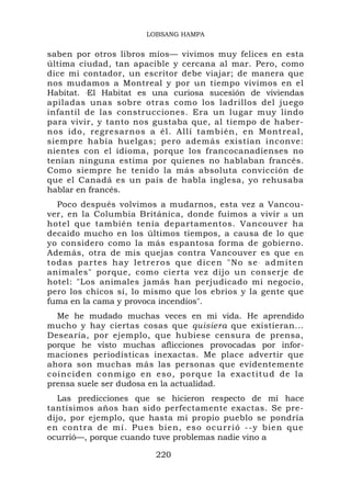 LOBSANG HAMPA


saben por otros libros míos— vivimos muy felices en esta
última ciudad, tan apacible y cercana al mar. Pero, como
dice mi contador, un escritor debe viajar; de manera que
nos mudamos a Montreal y por un tiempo vivimos en el
Habitat. ‘El Habitat es una curiosa sucesión de viviendas
apiladas unas sobre otras como los ladrillos del juego
infantil de las construcciones. Era un lugar muy lindo
para vivir, y tanto nos gustaba que, al tiempo de haber-
nos ido, regresarnos a él. Allí también, en Montreal,
siempre había huelgas; pero además existían inconve:
nientes con el idioma, porque los francocanadienses no
tenían ninguna estima por quienes no hablaban francés.
Como siempre he tenido la más absoluta convicción de
que el Canadá es un país de habla inglesa, yo rehusaba
hablar en francés.
  Poco después volvimos a mudarnos, esta vez a Vancou-
ver, en la Columbia Británica, donde fuimos a vivir a un
hotel que también tenía departamentos. Vancouver ha
decaído mucho en los últimos tiempos, a causa de lo que
yo considero como la más espantosa forma de gobierno.
Además, otra de mis quejas contra Vancouver es que en
todas partes hay letreros que dice n "No se . admiten
animales" porque, como cierta vez dijo un conserje de
hotel: "Los animales jamás han perjudicado mi negocio,
pero los chicos sí, lo mismo que los ebrios y la gente que
fuma en la cama y provoca incendios".
  Me he mudado muchas veces en mi vida. He aprendido
mucho y hay ciertas cosas que quisiera que existieran...
Desearía, por ejemplo, que hubiese censura de prensa,
porque he visto muchas aflicciones provocadas por infor-
maciones periodísticas inexactas. Me place advertir que
ahora son muchas más las personas que evidentemente
coinciden c onmigo en eso, porqu e la exactit ud de la
prensa suele ser dudosa en la actualidad.
   Las predicciones que se hicieron respecto de mí hace
tantísimos años han sido perfectamente exactas. Se pre-
dijo, por ejemplo, que hasta mi propio pueblo se pondría
en contra d e mí. Pues bien, eso o currió --y bien que
ocurrió—, porque cuando tuve problemas nadie vino a

                        220
 