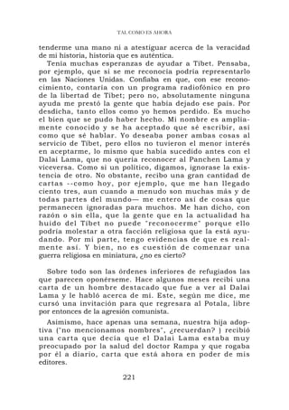 TAL COMO ES AHORA

tenderme una mano ni a atestiguar acerca de la veracidad
de mi historia, historia que es auténtica.
   Tenía muchas esperanzas de ayudar a Tíbet. Pensaba,
por ejemplo, que si se me reconocía podría representarlo
en las Naciones Unidas. Confiaba en que, con ese recono-
cimiento, contaría con un programa radiofónico en pro
de la libertad de Tíbet; pero no, absolutamente ninguna
ayuda me prestó la gente que había dejado ese país. Por
desdicha, tanto ellos como yo hemos perdido. Es mucho
el bien que se pudo haber hecho. Mi nombre es amplia-
mente conocido y se ha aceptado que sé escribir, as í
como que sé hablar. Yo deseaba poner ambas cosas al
servicio de Tíbet, pero ellos no tuvieron el menor interés
en aceptarme, lo mismo que había sucedido antes con el
Dalai Lama, que no quería reconocer al Panchen Lama y
viceversa. Como si un político, digamos, ignorase la exis-
tencia de otro. No obstante, recibo una gran cantidad de
cartas --como hoy, por ej emplo, que me han llegad o
ciento tres, aun cuando a menudo son muchas más y de
todas partes del mundo— me entero así de cosas que
permanecen ignoradas para muchos. Me han dicho, con
razón o sin ella, que la gente que en la actualidad ha
huido del Tíbet no p u ede "reconocerme" porqu e ello
podría molestar a otra facción religiosa que la está ayu-
dando. Por mi parte, tengo evidencias de que es real-
mente así. Y bien, no es cuestión de comenzar una
guerra religiosa en miniatura, ¿no es cierto?

  Sobre todo son las órdenes inferiores de refugiados las
que parecen oponérseme. Hace algunos meses recibí una
carta de un hombre destacado que fue a ver al Dalai
Lama y le habló acerca de mí. Este, según me dice, me
cursó una invitación para que regresara al Potala, libre
por entonces de la agresión comunista.
   Asimismo, hace apenas una semana, nuestra hija adop-
tiva ("no mencionamos nombres", ¿recuerdan? ) recibió
una carta que decía que el Dalai Lama estaba muy
preocupado por la salud del doctor Rampa y que rogaba
por él a diario, carta que está ahora en poder de mis
editores.

                       221
 