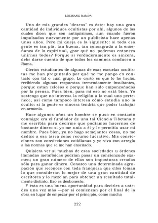 LOI3SANG RAMPA


  Uno de mis grandes "deseos" es éste: hay una gran
cantidad de individuos ocultistas por ahí, algunos de los
cuales dicen que son antiquísimos, aun cuando fueron
impulsados nuevamente por un publicista hace apenas
unos años. Pero mi queja es la siguiente: si toda esa
gente es tan pía, tan buena, tan consagrada a la ense-
ñanza de lo espiritual, ¿por qué no . podemos entonces
unirnos todos? Porque si verdaderamente es sincera,
debe darse cuenta de que todos los caminos conducen a
Roma.
  Ciertos estudiantes de algunas de esas escuelas ocultis-
tas me han preguntado por qué no me pongo en con-
tacto con tal o cual grupo. Lo cierto es que lo he hecho,
recibiendo algunas respuestas tremendamente insultantes,
porque están celosos o porque han sido emponzoñados
por la prensa. Pues bien, para mí eso no está bien. Yo
sostengo que no interesa la religión a la cual uno perte-
nece, así como tampoco interesa cómo estudia uno lo
oculto: si la gente es sincera tendría que poder trabajar
en armonía.
   Hace algunos años un hombre se puso en contacto
conmigo: era el fundador de una tal Ciencia Tibetana y
me escribía para decirme que podíamos hacernos de
bastante dinero si yo me unía a él y le permitía usar mi
nombre. Pues bien, yo no hago semejantes cosas, no me
dedico a esa tarea como recurso lucrativo. Mis convic-
ciones son convicciones cotidianas y yo vivo con arreglo
a las normas que se me han enseñado.
   Quisiera ver si muchas de esas sociedades u órdenes
llamadas metafísicas podrían pasar un concienzudo exa-
men; un gran número de ellas son imposturas creadas
sólo para ganar dinero. Conozco una determinada agru-
pación que reconoce con toda franqueza que ellos toman
lo que cons ideran lo m ejor de una gran c antidad d e
escritores y lo mezclan para obtener un resultado total-
mente distinto. Eso es deshonesto.
   Y ésta es una buena oportunidad para decirles a uste-
des una vez más —por si comienzan por el final de la
obra en lugar de empezar por el principio, como mucha

                          222
 