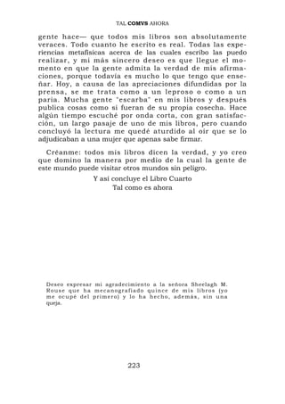 TAL COMVS AHORA

gente hace— que todos mis libros son absolutamente
veraces. Todo cuanto he escrito es real. Todas las expe-
riencias metafísicas acerca de las cuales escribo las puedo
realizar, y mi más sincero deseo es que llegue el mo-
mento en que la gente admita la verdad de mis afirma-
ciones, porque todavía es mucho lo que tengo que ense-
ñar. Hoy, a causa de las apreciaciones difundidas por la
pr e n s a , s e m e t r a t a c o m o a u n l e p r o s o o c o m o a u n
paria. Mucha gente "escarba" en mis libros y después
publica cosas como si fueran de su propia cosecha. Hace
algún tiempo escuché por onda corta, con gran satisfac-
ción, un largo pasaje de uno de mis libros, pero cuando
concluyó la lectura me quedé aturdido al oír que se lo
adjudicaban a una mujer que apenas sabe firmar.
  Créanme: todos mis libros dicen la verdad, y yo creo
que domino la manera por medio de la cual la gente de
este mundo puede visitar otros mundos sin peligro.
                   Y así concluye el Libro Cuarto
                         Tal como es ahora




  Deseo expresar mi agradecimiento a la señora Sheelagh M.
  Rouse que ha mecanografiado quince de mis libros (yo
  me ocupé del primero) y lo ha hecho, además, sin una
  queja.




                               223
 