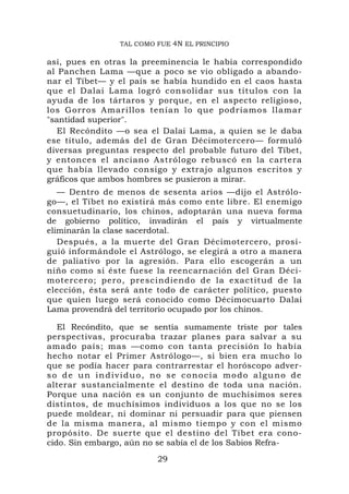 TAL COMO FUE 4N EL PRINCIPIO

así, pues en otras la preeminencia le había correspondido
al Panchen Lama —que a poco se vio obligado a abando-
nar el Tíbet— y el país se había hundido en el caos hasta
que el Dalai Lama logró consolidar sus títulos con la
ayuda de los tártaros y porque, en el aspecto religioso,
los Gorros Amarillos tenían lo que podríamos llamar
"santidad superior".
   El Recóndito —o sea el Dalai Lama, a quien se le daba
ese título, además del de Gran Décimotercero— formuló
diversas preguntas respecto del probable futuro del Tíbet,
y entonces el anciano Astrólogo rebuscó en la cartera
que había llevado consigo y extrajo algunos escritos y
gráficos que ambos hombres se pusieron a mirar.
   — Dentro de menos de sesenta arios —dijo el Astrólo-
go—, el Tíbet no existirá más como ente libre. El enemigo
consuetudinario, los chinos, adoptarán una nueva forma
de gobierno político, invadirán el país y virtualmente
eliminarán la clase sacerdotal.
   Después, a la muerte del Gran Décimotercero, prosi-
guió informándole el Astrólogo, se elegirá a otro a manera
de paliativo por la agresión. Para ello escogerán a un
niño como si éste fuese la reencarnación del Gran Déci-
motercero; pero, prescindiendo de la exactitud de la
elección, ésta será ante todo de carácter político, puesto
que quien luego será conocido como Décimocuarto Dalai
Lama provendrá del territorio ocupado por los chinos.

   El Recóndito, que se sentía sumamente triste por tales
perspectivas, procuraba trazar planes para salvar a su
amado país; mas —como con tanta precisión lo había
hecho notar el Primer Astrólogo—, si bien era mucho lo
que se podía hacer para contrarrestar el horóscopo adver-
so de un individuo, no se conocía modo alguno de
alterar sustancialmente el destino de toda una nación.
Porque una nación es un conjunto de muchísimos seres
distintos, de muchísimos individuos a los que no se los
puede moldear, ni dominar ni persuadir para que piensen
de la misma manera, al mismo tiempo y con el mismo
propósito. De suerte que el destino del Tíbet era cono-
cido. Sin embargo, aún no se sabía el de los Sabios Refra-
                         29
 