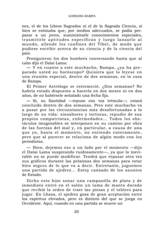 LOBSANG RAMPA


nes, el de los Libros Sagrados ni el de la Sagrada Ciencia, si
bien se estimaba que, por medios adecuados, se podía pre-
parar a un joven, suministrarle conocimientos especiales,
tr a s m i t i r l e a p t i t u d e s e s p e c í fi c a s y l ue g o l a n z a r l o a l
m u n d o, a l l end e l o s co nfines d e l Tíb e t , d e m o d o q u e
pudiese escribir acerca de su ciencia y de la ciencia del
país.
   Prosiguieron los dos hombres conversando hasta que al
cabo dijo el Dalai Lama:
   — Y en cuanto a este muchacho, Rampa, ¿ya ha pre-
parado usted su horóscopo? Quisiera que lo leyese en
una reunión especial, dentro de dos semanas, en la casa
de Rampa.
   El Primer Astrólogo se estremeció. ¿Dos semanas? No
habría estado dispuesto a hacerlo en dos meses ni en dos
años, de no habérsele señalado una fecha fija.
   — Sí, su Santidad —repuso con voz trémula—; estará
concluido dentro de dos semanas. Pero este muchacho va
a pasar por las circunstancias más desafortunadas a lo
largo de su vida: sinsabores y torturas, repudio de sus
propios compatriotas, enfermedades... Todos los obs-
táculos imaginables se interponen en su camino por obra
de las fuerzas del mal y, en particular, a causa de una
que yo, hasta el momento, no entiendo enteramente,
pero que al parecer se relaciona de algún modo con los
periodistas.
   — Bien; dejemos eso a un lado por el momento —dijo
el Dalai Lama suspirando ruidosamente—, ya que lo inevi-
table no se puede modificar. Tendrá que repasar otra vez
sus gráficos durante las próximas dos semanas para estar
bien seguro de lo que va a decir. Entretanto, juguemos
una partida de ajedrez... Estoy cansado de los asuntos
de Estado.
   Dicho esto hizo sonar una campanilla de plata y de
inmediato entró en el salón un lama de manto dorado
que recibió la orden de traer las piezas y el tablero para
jugar. En Lhasa, el ajedrez goza de gran aceptación entre
los espíritus elevados, pero es distinto del que se juega en
Occidente. Aquí, cuando en una partida se mueve un

                                      30
 
