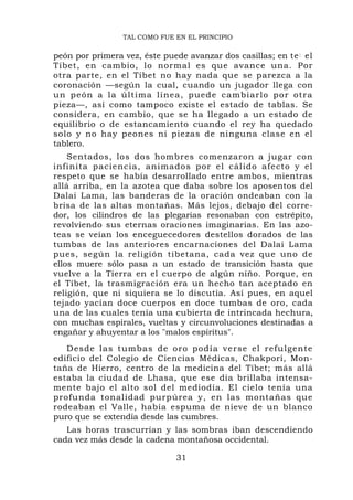 TAL COMO FUE EN EL PRINCIPIO

peón por primera vez, éste puede avanzar dos casillas; en te : el
Tíbet, en cambio, lo normal es que avance una. Por
otra parte, en el Tíbet no hay nada que se parezca a la
coronación —según la cual, cuando un jugador llega con
un peón a la última línea, pued e cambiarlo por otra
pieza—, así como tampoco existe el estado de tablas. Se
considera, en cambio, que se ha llegado a un estado de
equilibrio o de estancamiento cuando el rey ha quedado
solo y no hay peones ni piezas de ninguna clase en el
tablero.
    Sentados, los dos hombres comenzaron a jugar con
infinita paciencia, animados por el cálido afecto y el
respeto que se había desarrollado entre ambos, mientras
allá arriba, en la azotea que daba sobre los aposentos del
Dalai Lama, las banderas de la oración ondeaban con la
brisa de las altas montañas. Más lejos, debajo del corre-
dor, los cilindros de las plegarias resonaban con estrépito,
revolviendo sus eternas oraciones imaginarias. En las azo-
teas se veían los enceguecedores destellos dorados de las
tumbas de las anteriores encarnaciones del Dalai Lama
pues, según la religión tibetana, cada vez que uno de
ellos muere sólo pasa a un estado de transición hasta que
vuelve a la Tierra en el cuerpo de algún niño. Porque, en
el Tíbet, la trasmigración era un hecho tan aceptado en
religión, que ni siquiera se lo discutía. Así pues, en aquel
tejado yacían doce cuerpos en doce tumbas de oro, cada
una de las cuales tenía una cubierta de intrincada hechura,
con muchas espirales, vueltas y circunvoluciones destinadas a
engañar y ahuyentar a los "malos espíritus".
   Desde las t umbas de oro podía v erse el r efu lgente
edificio del Colegio de Ciencias Médicas, Chakpori, Mon-
taña de Hierro, centro de la medicina del Tíbet; más allá
estaba la ciudad de Lhasa, que ese día brillaba intensa-
mente bajo el alto sol del mediodía. El cielo tenía una
profunda tonalidad purpúrea y, en las montañas que
rodeaban el Valle, había espuma de nieve de un blanco
puro que se extendía desde las cumbres.
   Las horas trascurrían y las sombras iban descendiendo
cada vez más desde la cadena montañosa occidental.

                              31
 