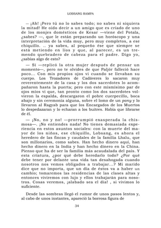 LOBSANG RAMPA


   — ¡Ah! ¡Pero tú no lo sabes todo; no sabes ni siquiera
la mitad! He oído decir a un amigo que es criado de uno
de los monjes domésticos de Kesar —viene del Potala,
¿sabes? —, que le están preparando un horóscopo y una
interpretación de la vida muy, pero muy completos, a ese
chiquillo. .. ya sabes, al pequeño ése que siempre se
está metie ndo en lío s y que, al parecer, e s un tre-
mendo quebradero de cabeza para el padre. Digo yo,
¿sabías algo de esto?
   — Sí —replicó la otra mujer después de pensar un
momento—, pero no te olvides de que Paljór falleció hace
poco... Con mis propios ojos vi cuando se llevaban su
cuerpo. Los Trozadores de Cadáveres lo sacaron muy
reverentemente de la casa y los dos sacerdotes lo acom-
pañaron hasta la puerta; pero con este mismísimo par de
ojos míos vi que, tan pronto como los dos sacerdotes vol-
vieron la espalda, descargaron el pobre cuerpecillo, boca
abajo y sin ceremonia alguna, sobre el lomo de un pony y lo
llevaron al Ragyab para que los Encargados de los Muertos
lo despedazaran y lo echaran a los buitres. Había que librarse
de él.
   — ¡ N o , n o y n o ! — p r o r r u m p i ó e x a s p e r a d a la c h i s -
mosa—. ¡No entiendes nada! No tienes demasiada expe-
riencia en estos asuntos sociales: con la muerte del ma-
yor de los niños, ese chiquillo , Lobsang, es ahora el
heredero de las fincas y caudales de la familia Lhalu, que
son millonarios, como sabes. Han hecho dinero aquí, han
hecho dinero en la India y han hecho dinero en la China.
Pienso que ha de ser la familia más acaudalada del país. Y
esta criatura, ¿por qué debe heredarlo todo? ¿Por qué
debe tener por delante una vida tan desahogada cuando
nosotros nos vemos obligados a trabajar...? Mi marido
dice que no importa, que un día de éstos va a haber un
cambio; tomaremos las residencias de las clases altas y
entonces viviremos con lujo y ellos trabajarán para noso-
tros. Cosas veremos, ¡alabado sea el día! , si vivimos lo
suficiente.
   Desde las sombras llegó el rumor de unos pasos lentos y,
al cabo de unos instantes, apareció la borrosa figura de
                                   34
 