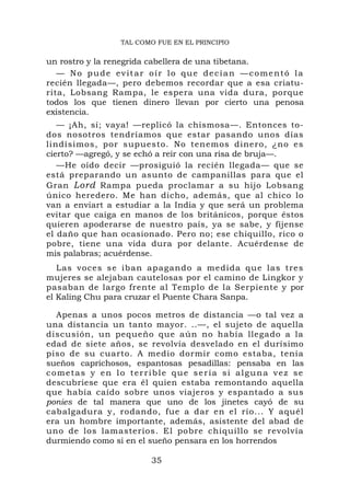 TAL COMO FUE EN EL PRINCIPIO


un rostro y la renegrida cabellera de una tibetana.
   — No pude evitar oír lo que decían —comentó la
recién llegada—, pero debemos recordar que a esa criatu-
rita, Lobsang Rampa, le espera una vida dura, porque
todos los que tienen dinero llevan por cierto una penosa
existencia.
   — ¡Ah, sí; vaya! —replicó la chismosa—. Entonces to-
dos nosotros tendríamos que estar pasando unos días
lindísimos, por supuesto. No tenemos dinero, ¿no es
cierto? —agregó, y se echó a reír con una risa de bruja—.
   —He oído decir —prosiguió la recién llegada— que se
está preparando un asunto de campanillas para que el
Gran Lord Rampa pueda proclamar a su hijo Lobsang
único heredero. Me han dicho, además, que al chico lo
van a enviart a estudiar a la India y que será un problema
evitar que caiga en manos de los británicos, porque éstos
quieren apoderarse de nuestro país, ya se sabe, y fíjense
el daño que han ocasionado. Pero no; ese chiquillo, rico o
pobre, tiene una vida dura por delante. Acuérdense de
mis palabras; acuérdense.
   Las voces s e iban ap agando a medida que las tres
mujeres se alejaban cautelosas por el camino de Lingkor y
pasaban de largo frente al Templo de la Serpiente y por
el Kaling Chu para cruzar el Puente Chara Sanpa.

  Apenas a unos pocos metros de distancia —o tal vez a
una distancia un tanto mayor. ..—, el sujeto de aquella
discusión, un pequeño que aún no había llegado a la
edad de siete años, se revolvía desvelado en el durísimo
piso de su cuarto. A medio dormir como estaba, tenía
sueños caprichosos, espantosas pesadillas: pensaba en las
cometas y en lo terrible que sería si alguna vez se
descubriese que era él quien estaba remontando aquella
que había caído sobre unos viajeros y espantado a sus
ponies de tal manera que uno de los jinetes cayó de su
cabalgadura y, rodando, fue a dar en el río... Y aquél
era un hombre importante, además, asistente del abad de
uno de los lamasterios. El pobre chiquillo se revolvía
durmiendo como si en el sueño pensara en los horrendos

                       35
 