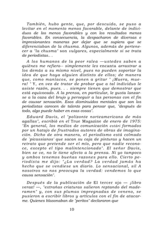T ambién, hubo gen te, que, por descu ido, se puso a
levitar en el momento menos favorable, delante de indivi-
duos de los menos favorables y con los resultados menos
favorables. En consecuencia, la despacharon de diversas e
impresionantes maneras por dejar que se supiera que se
diferenciaban de la chusma. Algunos, además de pertene-
cer a "la chusma" son vulgares, especialmente si se trata
de periodistas.. .
   A l o s h u m an o s d e l a p e o r r al e a — u s te d e s s ab e n a
quiénes me refiero-- simplemente les encanta arrastrar a
los demás a su mismo nivel, pues no pueden soportar la
ide a de que h aya alguien distin to de ellos; de maner a
que, co mo man í ac os, se ponen a g ritar " ¡Mu er a, mue -
ra! " Y, en vez de tratar de probar que a tal individuo le
asiste razón, pues. . . siempre tienen que demostrar que
está equivocado. A la prensa, en particular, le gusta lanzar-
se a la caza del brujo y perseguir a las personas con el fin
de causar sensación. Esos disminuidos mentales que son los
periodistas carecen de talento para pensar que, "después de
todo, algo puede haber en esas cosas".
   Ed ward D avis, el "pol izon te nor te amer ic ano de más
agallas", escribió en el True Magazine de enero de 1975:
"En general, los medios de comunicación estári formados
por un hatajo de frustrados autores de obras de imagina-
ción. Dicho de otra manera, el periodismo está colmado
de `picassianos' que sacan su caja de pinturas y hacen un
retr ato que pretende ser el mío, pero que nadie recono-
ce, excepto el tip o m al in te n c ion ad o". El señ o r D av is,
bien se ve, no le tiene afecto a la prensa. Ni yo tampoco
y ambo s te nemo s bueñ as r az one s p ar a e llo. Cier to pe-
r io d is ta me d ijo : " ¿L a v e rd ad ? L a v erd ad j am ás h a
hecho que se vendiese un diario. Lo sensacional, sil A
noso tro s no nos preocup a l a verd ad: vendemos lo que
causa sensación".
   Después de l a publ ic ación de El tercer ojo — ¡libro
veraz! —, "extrañas criaturas salieron reptando del made-
r amen" y, con su s plum as impregn ad as de veneno, se
pusieron a escribir libros y artículos con el fin de atacar-
me. Quienes blasonaban de "peritos" declararon que

                             10
 