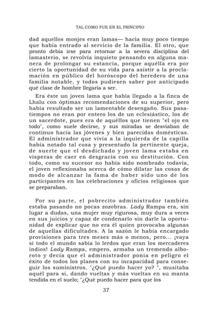TAL COMO FUE EN EL PRINCIPIO


dad aquellos monjes eran lamas— hacía muy poco tiempo
que había entrado al servicio de la familia. El otro, que
pronto debía irse para retornar a la severa disciplina del
lamasterio, se revolvía inquieto pensando en alguna ma-
nera de prolongar su estancia, porque aquélla era por
cierto la oportunidad de su vida para asistir a la procla-
mación en público del horóscopo del heredero de una
familia notable, y todos pudiesen saber por anticipado
qué clase de hombre llegaría a ser.
   Era éste un joven lama que había llegado a la finca de
Lhalu con óptimas recomendaciones de su superior, pero
había resultado ser un lamentable desengaño. Sus pasa-
tiempos no eran por entero los de un eclesiástico, los de
un sacerdote, pues era de aquéllos que tienen "el ojo en
todo", como suele decirse, y sus miradas se desviaban de
continuo hacia las jóvenes y bien parecidas domésticas.
El administrador que vivía a la izquierda de la capilla
había notado tal cosa y presentado la pertinente queja,
d e s u e r t e q u e e l d e s d i ch a d o y j o v e n l a m a e s t a b a e n
vísperas de caer en desgracia con su destitución. Con
todo, como su sucesor no había sido nombrado todavía,
el joven reflexionaba acerca de cómo dilatar las cosas de
m o d o d e a l c a n z a r l a f a m a d e h ab e r s i d o u n o d e l o s
participantes en las celebraciones y oficios religiosos que
se preparaban.

   P o r su p a rte, el p o brecito administrador también
estaba pasando no pocas zozobras. Lady Rampa era, sin
lugar a dudas, una mujer muy rigurosa, muy dura a veces
en sus juicios y capaz de condenarlo sin darle la oportu-
nidad de explicar que no era él quien provocaba algunas
de aquellas dificultades. A la sazón le había encargado
provisiones para tres meses más o menos, pero... ¡vaya
si todo el mundo sabía lo lerdos que eran los mercaderes
indios! Lady Rampa, empero, armaba un tremendo albo-
roto y decía que el administrador ponía en peligro el
éxito de todos los planes con su incapacidad para conse-
guir los suministros. "¿Qué puedo hacer yo? ", musitaba
aquél para sí, dando vueltas y más vueltas en su manta
tendida en el suelo; "¿Qué puedo hacer para que los

                                    37
 