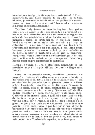 LOBSANG RAMPA

mercaderes traigan a tiempo las provisiones? " Y así,
murmurando, giró hasta ponerse de espaldas, con la boca
abierta, y comenzó a emitir unos ronquidos tan espan-
tosos que uno de los serenos miró hacia adentro porque
le pareció que estaba agonizando.
  También Lady Rampa se revolvía inquieta. Escrupulosa
como era en asuntos de sociabilidad, se preguntaba si
acaso el administrador estaría absolutamente seguro del
orden de las prioridades y si se habrían escrito todos los
mensajes, todas las invitaciones, en ese papel especial
hecho a mano que se ataba con una cinta y luego se
colocaba en la ranura de una vara que raudos jinetes
trasportaban montados en sus ponies. Y esa tarea debía
hacerse, pensaba, con sumo cuidado pues el subalterno
no debía recibir la invitación antes que su superior.
Porque esas cosas trascienden y siempre hay gente ansiosa
por humillar a la anfitriona que trabaja con denuedo y
hace lo mejor en pro del prestigio de su familia.
Rampa se volvía de uno a otro lado, pensando en las
p r o v i si o nes y en l a p o sibilidad de qu e no llegasen a
tiempo.
  Cerca, en un pequeño cuarto, Yasodhara —hermana del
pequeño— estaba algo disgustada: su madre había ya
decretado qué ropa debía usar en la reunión y ésa no era
en absoluto la que ella quería ponerse, pues sus ideas
sobre el particular eran totalmente diferentes. Después de
todo, se decía, ésta es la única oportunidad del ario para
observar realmente a los mozos y fijarse en cuál de ellos
podría resultar un buen marido dentro de unos años.
Observar a los mozos, pues, significaba que también ella
debía tener algo que los atrajera... el vestido; y el
vestido debía ser hermoso, el cabello bien cepillado con
grasa de yac y sus prendas espolvoreadas con el más fino
jazmín. Debía hacer todo lo posible por atraer al que le
pareciese que más adelante podía ser un buen esposo,
pero su madre... Las madres no comprenden, pertenecen
a una ép oca pasada, no entiend en en ab so luto cómo
deben vestir en la actualidad las jovencitas, han olvidado
todas esas cosas. Y, echada de espaldas, Yasodhara pen-

                          38
 