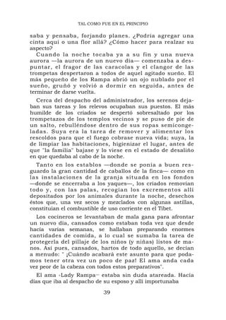 TAL COMO FUE EN EL PRINCIPIO

saba y pensaba, forjando planes. ¿Podría agregar una
cinta aquí o una flor allá? ¿Cómo hacer para realzar su
aspecto?
   Cuando la noche tocaba ya a su fin y una nueva
aurora —la aurora de un nuevo día— comenzaba a des-
puntar, el fragor de las caracolas y el clangor de las
trompetas despertaron a todos de aquel agitado sueño. El
más pequeño de los Rampa abrió un ojo nublado por el
sueño, gru ñó y volvió a dormir en seguida, antes de
terminar de darse vuelta.
    Cerca del despacho del administrador, los serenos deja-
ban sus tareas y los relevos ocupaban sus puestos. El más
humilde de los criados se despertó sobresaltado por los
trompetazos de los templos vecinos y se puso de pie de
un salto, rebulléndose dentro de sus ropas semiconge-
l a d a s . S u ya e r a l a t a r e a d e r e m o v e r y a l i me n t a r l o s
rescoldos para que el fuego cobrase nueva vida; suya, la
de limpiar las habitaciones, higienizar el lugar, antes de
que "la familia" bajase y lo viese en el estado de desaliño
en que quedaba al cabo de la noche.
    Tanto en los establos —donde se ponía a buen res-
guardo la gran cantidad de caballos de la finca— como en
l a s i n s t a l a c i o n e s d e l a g ra nj a situada en l o s fondos
—donde se encerraba a los yaques—, los criados removían
t o d o y , c o n l a s p a l a s , r e c o g í a n l o s e x c r em e nt o s a l lí
depositados por los animales durante la noche, desechos
éstos que, una vez secos y mezclados con algunas astillas,
constituían el combustible de uso corriente en el Tíbet.
  Los cocineros se levantaban de mala gana para afrontar
un nuevo día, cansados como estaban toda vez que desde
hacía varias semanas, se hallaban preparando enormes
cantidades de comida, a lo cual se sumaba la tarea de
protegerla del pillaje de los niños (y niñas) listos de ma-
nos. Así pues, cansados, hartos de todo aquello, se decían
a menudo: " ¡Cuándo acabará este asunto para que poda-
mos tener otra vez un poco de paz! El ama anda cada
vez peor de la cabeza con todos estos preparativos".
  El ama -Lady Rampa — estaba sin duda atareada. Hacía
días que iba al despacho de su esposo y allí importunaba

                                     39
 