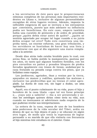 LOBSANG RAMPA

a los secretarios de éste para q ue le pro po rcionara n
nóminas completas de las personas más importantes resi-
dentes en Lhasa e, inclusive de algunas personalidades
escogidas de otros lugares vecinos. Además, imponía la
inflexible exigencia de que se invitara a los extranjeros
que .conviniera„ puesto que más adelante su influencia
podía ser beneficiosa. En este caso, empero también
había una cuestión de protocolo y de orden de prioridad,
porque ¿quién debía estar antes de quién? , ¿quién se
sentiría agraviado por ocupar tal lugar cuando a su juicio
d e b í a o c u p a r t a l o t r o ? T o d o e s t o c o n s t i t u ía u n a í m -
proba tarea, un enorme esfuerzo, una gran tribulación, y
los servi do res se ha st iaban de hacer hoy u na lista y
encontrarse con que al día siguiente una nueva rempla-
zaba a la anterior.
   Desde días atrás todo estaba bruñido para lo cual, con
arena fina, se había pulido la mampostería, pastosa por
los años, en tanto que algunos hombres fornidos, con los
pies envueltos en paños y pesados bloques de piedra
forrados igualmente con trozos de lienzo, andaban'por la
casa frotando su pesada carga contra los pisos, que ya
brillaban como espejos.
   Los jardineros, agotados, iban y venían por la tierra,
apoyados en manos y rodillas, quitando las malezas e
inclusive las piedrecillas que no tenían el color apro-
piado. La dueña de casa era, sin lugar a dudas, un ama
agobiadora.
   Aquél, era el punto culminante de su vida, pues el hijo y
heredero de la casa Lhalu —que tal vez fuese príncipe
o... ¡vaya uno a saberlo! — iba a ser presentado y se-
rían los astrólogos quienes dirían cómo sería su vida, aun
cuando no insinuasen ni advirtiesen nada respecto de lo
que pudieran revelar sus interpretaciones.
   La señora de la casa, esposa de uno de los hombres
más poderosos de la vida secular del Tíbet, ardía en
deseos de que su hijo dejara el país y se educase en algún
otro lugar, de modo que tenía la esperanza de lograr
persuadir a su marido de que ella visitaría con frecuencia
al hijo mientras éste estudiara en el exterior. Como

                                 40
 