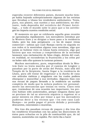 TAL COMO FUE EN EL PRINCIPIO

esperaba recorrer diferentes países, durante mucho tiem-
po había hojeado subrepticiamente algunas de las revistas
que llevaban a Lhasa los vendedores ambulantes. Tenía,
pues, sus planes, sus sueños y sus ambiciones; no obs-
t a n t e , t o d o d e p e n d í a d e l v e r e d i c t o d e l P r i me r A s t r ó -
logo... y todo el mundo sabe lo poco que a los astrólo-
gos les importa nuestra condición social.
   El momento en que se celebraría aquella gran reunión
se aproximaba rápidamente. Los mercaderes entraban por
la Western Gate y se dirigían a buen paso a la residencia
Lhalu, pero los más perspicaces —o los de mayor viveza
comercial— sabían que Lady Rampa caería en seguida en
sus redes si le mostraban alguna cosa novedosa, algo que
jamás se hubiese visto en Lhasa hasta entonces, algo que
hiciera que sus vecinas y competidoras de la sociedad
lanzasen una exclamación de falso elogio, detrás del cual,
en realidad, se esconderían la frustración y los celos por
no haber sido ellas quienes lo tuvieran primero.
   Muchos mercaderes, pues, emprendían desde la Wes-
tem Gate su lenta marcha por el camino de Lingkor y
pasaban por la parte de atrás del Potala, más allá del
Templo de la Serpiente, hasta llegar a la residencia de
Lhalu, para allí tratar de engatusar a la dueña de casa
con artículos exóticos y singulares con los cuales pudiera
obsequiar y maravillar a sus invitados. Algunos iban con
sus recuas de yaques llevando a la residencia un surtido
completo de modo que la señora pudiera ver personal-
mente las mercancías que tenían en venta. Claro está
que, tratándose de una ocasión tan importante, los pre-
cios habían sido aumentados, porque ninguna dama que
se preciase de tal se atrevería siquiera a regatear ni a
parar mientes en ellos por temor a que los mercaderes
pudieran decir a los vecinos que —en este caso Lady
Rampa— no podía pagar el precio debido y pretendía
descuentos, concesiones o muestras.
   Día tras día pasaban recuas de yaques y día tras día
los estableros levantaban con las palas las deyecciones de
éstos para echarlas en la pila de combustible que, de tal
manera, aumentaba con rapidez. Por cierto iba a hacer

                                      41
 