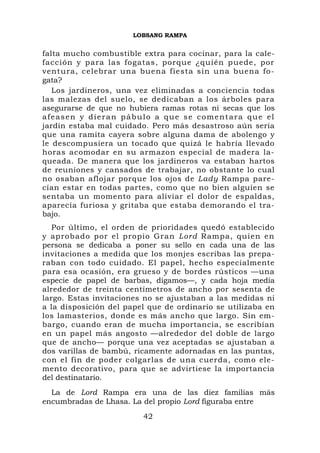 LOBSANG RAMPA


falta mucho combustible extra para cocinar, para la cale-
facción y para las fogatas, porque ¿quién puede, por
ventura, celebrar una buena fiesta sin una buena fo-
gata?
   Los jardineros, una vez eliminadas a conciencia todas
las malezas del suelo, se dedicaban a los árboles para
asegurarse de que no hubiera ramas rotas ni secas que los
afeasen y dieran pábulo a que se comentara que el
jardín estaba mal cuidado. Pero más desastroso aún sería
que una ramita cayera sobre alguna dama de abolengo y
le descompusiera un tocado que quizá le habría llevado
horas acomodar en su armazon especial de madera la-
queada. De manera que los jardineros va estaban hartos
de reuniones y cansados de trabajar, no obstante lo cual
no osaban aflojar porque los ojos de Lady Rampa pare-
cían estar en todas partes, como que no bien alguien se
sentaba un momento para aliviar el dolor de espaldas,
aparecía furiosa y gritaba que estaba demorando el tra-
bajo.
   Por último, el orden de prioridades quedó establecido
y aprobado por el propio Gran Lord Rampa, quien en
persona se dedicaba a poner su sello en cada una de las
invitaciones a medida que los monjes escribas las prepa-
raban con todo cuidado. El papel, hecho especialmente
para esa ocasión, era grueso y de bordes rústicos —una
especie de papel de barbas, digamos—, y cada hoja medía
alrededor de treinta centímetros de ancho por sesenta de
largo. Estas invitaciones no se ajustaban a las medidas ni
a la disposición del papel que de ordinario se utilizaba en
los lamasterios, donde es más ancho que largo. Sin em-
bargo, cuando eran de mucha importancia, se escribían
en un papel más angosto —alrededor del doble de largo
que de ancho— porque una vez aceptadas se ajustaban a
dos varillas de bambú, ricamente adornadas en las puntas,
con el fin de poder colgarlas de una cuerda, como ele-
mento decorativo, para que se advirtiese la importancia
del destinatario.
  La de Lord Rampa era una de las diez familias más
encumbradas de Lhasa. La del propio Lord figuraba entre
                         42
 