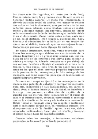 TAL COMO FUE EN EL PRINCIPIO

las cinco más distingu idas, en ta nto que la de L ady
Rampa estaba entre las primeras diez. De otro modo no
hubieran podido casarse. De modo que, considerada la
elevada posición social de ambos, era menester colocar
dos sellos en las invitaciones, uno por cada una de sus
señorías; pero, además, como estaban unidos en matri-
monio y poseían bienes tan enormes, tenían un tercer
sello —denominado Sello de Nobleza— que también debía
ir en el documento. Como todos estos sellos, cada uno
de un color distinto, eran frágiles, quebradizos, Lady
Rampa y el administrador se hallaban en un estado lin-
dante con el delirio, temiendo que los mensajeros fuesen
tan torpes que pudieran hacer algo que los quebrara.
   Se habían preparado, asimismo, varas especiales para
llevar los mensajes que debían ser exactamente de la
misma longitud y de un grosor muy similar con una ra-
nura en uno de los extremos que servía para colocar la
misiva y entregarla. Además, exactamente por debajo de
esa ranura, llevaban adherido el escudo de armas de la
familia y, más abajo, finas tiras de un papel muy resis-
tente en las que estaban inscritas plegarias impetratorias
de la protección del mensajero y la feliz entrega de los
mensajes, así como rogativas para que el destinatario se
dignase aceptar la invitación.
   Durante un tiempo se ejercitó a los mensajeros en la
manera más gallarda de cabalgar y entregar los mensajes.
Para ello, montaban en sus cabalgaduras, las varas al
viento como si fueran lanzas y, a una señal, se lanzaban a
la carga, uno por uno, en dirección del capitán de la
guardia que los instruía. Este, simulando ser el dueño de
casa o el administrador, aceptaba cortésmente el mensaje
que se le extendía en la vara y efectuaba una reverencia.
Debía tomar el mensaje con gran respeto e inclinarse
ante el mensajero porque éste, en resumidas cuentas, era
el representante de "la familia". quien, a su vez, debía
retroceder inclinándose, hacer girar el caballo y lanzarse
al galope hacia el lugar del cual había partido.
  Cuando todos los mensajes, o invitaciones, estuvieron
preparados, se los colocó por orden de prelación; el

                            43
 