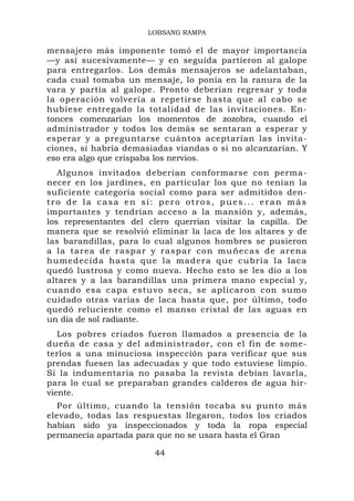 LOBSANG RAMPA

mensajero más imponente tomó el de mayor importancia
—y así sucesivamente— y en seguida partieron al galope
para entregarlos. Los demás mensajeros se adelantaban,
cada cual tomaba un mensaje, lo ponía en la ranura de la
vara y partía al galope. Pronto deberían regresar y toda
la operación volvería a repetirse hasta que al cabo se
hubiese entregado la totalidad de las invitaciones. En-
tonces comenzarían los momentos de zozobra, cuando el
administrador y todos los demás se sentaran a esperar y
esperar y a preguntarse cuántos aceptarían las invita-
ciones, si habría demasiadas viandas o si no alcanzarían. Y
eso era algo que crispaba los nervios.
   Algunos invitados deberían conformarse con perma-
necer en los jardines, en particular los que no tenían la
suficiente categoría social como para ser admitidos den-
tro de la casa en sí: pero otros, pues... eran más
importantes y tendrían acceso a la mansión y, además,
los representantes del clero querrían visitar la capilla. De
manera que se resolvió eliminar la laca de los altares y de
las barandillas, para lo cual algunos hombres se pusieron
a la tarea de raspar y raspar con muñecas de arena
humedecid a hasta que la madera que cubría la laca
quedó lustrosa y como nueva. Hecho esto se les dio a los
altares y a las barandillas una primera mano especial y,
cuando esa capa estuvo seca, se aplicaron con sumo
cuidado otras varias de laca hasta que, por último, todo
quedó reluciente como el manso cristal de las aguas en
un día de sol radiante.
   Los pobres criados fueron llamados a presencia de la
dueña de casa y del administrador, con el fin de some-
terlos a una minuciosa inspección para verificar que sus
prendas fuesen las adecuadas y que todo estuviese limpio.
Si la indumentaria no pasaba la revista debían lavarla,
para lo cual se preparaban grandes calderos de agua hir-
viente.
  Por último, cuando la tensión tocaba su punto más
elevado, todas las respuestas llegaron, todos los criados
habían sido ya inspeccionados y toda la ropa especial
permanecía apartada para que no se usara hasta el Gran

                        44
 