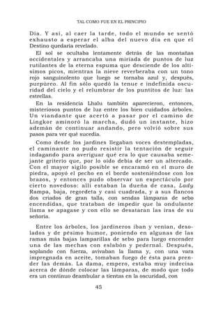 TAL COMO FUE EN EL PRINCIPIO

D í a . Y a s í , a l c ae r l a t a r d e , t o d o e l m u n d o s e s e n t ó
exhausto a esperar el alba del nuevo día en que el
Destino quedaría revelado.
   El sol se ocultaba lentamente detrás de las montañas
occidentales y arrancaba una miríada de puntos de luz
rutilantes de la eterna espuma que desciende de los altí-
simos picos, mientras la nieve reverberaba con un tono
rojo sanguinolento que luego se tornaba azul y, después,
purpúreo. Al fin sólo quedó la tenue e indefinida oscu-
ridad del cielo y el relumbrar de los puntitos de luz: las
estrellas.
   En la residencia Lhalu también aparecieron, entonces,
misteriosos puntos de luz entre los bien cuidados árboles.
Un viandante que acertó a pasar por el camino de
Lingkor aminoró la m a rcha, dudó un insta nte, hizo
ademán de continuar andando, pero volvió sobre sus
pasos para ver qué sucedía.
   Como desde los jardines llegaban voces destempladas,
el caminan te no pudo resistir la tentación de seguir
indagando para averiguar qué era lo que causaba seme-
jante griterío que, por lo oído debía de ser un altercado.
Con el mayor sigilo posible se encaramó en el muro de
piedra, apoyó el pecho en el borde sosteniéndose con los
brazos, y entonces pudo observar un espectáculo por
cierto novedoso: allí estaban la dueña de casa, L ady
Rampa, baja, regordeta y casi cuadrada, y a sus flancos
dos criados de gran talla, con sendas lámparas de sebo
encendidas, que trataban de impedir que la ondulante
llama se apagase y con ello se desataran las iras de su
señoría.
  Entre los árboles, los jardineros iban y venían, deso-
lados y de pésimo humor, poniendo en algunas de las
ramas más bajas lamparillas de sebo para luego encender
una de las mechas con eslabón y pedernal. Después,
soplando con fuerza, avivaban la llama y, con una vara
impregnada en aceite, tomaban fuego de ésta para pren-
der las demás. La dama, empero, estaba muy indecisa
acerca de dónde colocar las lámparas, de modo que todo
era un continuo deambular a tientas en la oscuridad, con

                                45
 