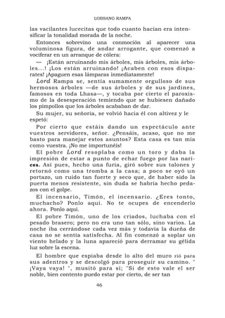LOBSANG RAMPA

las vacilantes lucecitas que todo cuanto hacían era inten-
sificar la tonalidad morada de la noche.
   Entonces sobrevino una conmoción al aparecer una
voluminosa figura, de andar arrogante, que comenzó a
vociferar en un arranque de cólera:
   — ¡Están arruinando mis árboles, mis árboles, mis árbo-
les...! ¡Los están arruinando! ¡Acaben con esos dispa-
rates! ¡Apaguen esas lámparas inmediatamente!
   Lord Rampa se, sentía sumamente orgulloso de sus
hermosos árboles —de sus árboles y de sus jardines,
famosos en toda Lhasa—, y tocaba por cierto el paroxis-
mo de la desesperación temiendo que se hubiesen dañado
los pimpollos que los árboles acababan de dar.
   Su mujer, su señoría, se volvió hacia él con altivez y le
espetó:
   Por cierto que estáis dand o u n e s p e c t á c u l o a n t e
v u es tros servidores, señor. ¿Pensáis, acaso, que no me
basto para manejar estos asuntos? Esta casa es tan mía
como vuestra. ¡No me importunéis!
   El pobre Lord resoplaba como un toro y daba la
impresión de estar a punto de echar fuego por las nari-
ces. Así pues, hecho una furia, giró sobre sus talones y
retornó como una tromba a la casa; a poco se oyó un
portazo, un ruido tan fuerte y seco que, de haber sido la
puerta menos resistente, sin duda se habría hecho peda-
zos con el golpe.
   El incensario, Timón, el incensario. ¿Eres tonto,
m u chacho? Ponlo aquí. No te ocupes de encenderlo
ahora. Ponlo aquí.
   El pobre Timón, uno de los criados, luchaba con el
pesado brasero; pero no era uno tan sólo, sino varios. La
noche iba cerrándose cada vez más y todavía la dueña de
casa no se sentía satisfecha. Al fin comenzó a soplar un
viento helado y la luna apareció para derramar su gélida
luz sobre la escena.
  El hombre que espiaba desde lo alto del muro rió para
sus adentros y se descolgó para proseguir su camino. "
¡Vaya vaya! ", musitó para sí; "Si de esto vale el ser
noble, bien contento puedo estar por cierto, de ser tan
                          46
 