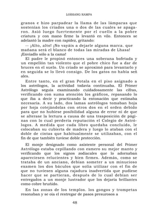 LOBSANG RAMPA

granos e hizo parpadear la llama de las lámparas que
sostenían los criados una o dos de las cuales se apaga-
ron. Asió luego fuertemente por el cuello a la pobre
criatura y con mano firme la levantó en vilo. Entonces se
adelantó la madre con rapidez, gritando:
   -- ¡Alto, alto! ¡No vayáis a dejarle alguna marca. que
mañana será el blanco de todas las miradas de Lhasa!
¡Enviadlo sólo a la cama!
   El padre le propinó entonces una soberana bofetada y
un empellón tan violento que el pobre chico fue a dar de
bruces en el suelo. Un criado se aproximó para levantarlo y
en seguida se lo llevó consigo. De los gatos no había señ
ales.
   Entre tanto, en el gran Potala en el piso asignado a
los astrólogos, la actividad todavía continuaba. El Primer
Astrólogo seguía examinando cuidadosamente las cifras,
verificando con suma atención los gráficos, repasando lo
que iba a decir y practicando la entonación que estimaba
necesaria. A su lado, dos lamas astrólogos tomaban hoja
por hoja cotejándolas con otros dos en el orden debido
para que no hubiese posibilidad alguna de error ni de que
se alterase la lectura a causa de una trasposición de pági-
nas con lo cual perdería reputación el Colegio de Astró-
logos. A medida que cada libro quedaba concluido, le
colocaban su cubierta de madera y luego lo ataban con el
doble de cintas que habitualmente se utilizaban, con el
fin de que también tuviese doble protección.
  El monje designado como asistente personal del Primer
Astrólogo estaba cepillando con esmero su mejor manto y
verificando que los signos zodiacales que lo adornaban
apareciesen relucientes y bien firmes. Además, como se
trataba de un anciano, debían someter a un minucioso
examen los dos báculos que solía utilizar con el fin de
que no tuviesen alguna rajadura inadvertida que pudiese
hacer que se partieran, después de lo cual debían ser
entregados a un monje lustrador que los dejaría brillantes
como cobre bruñido.
  En las zonas de los templos. los gongos y trompetas
resonaban y se oía el restregar de pasos presurosos a

                          48
 