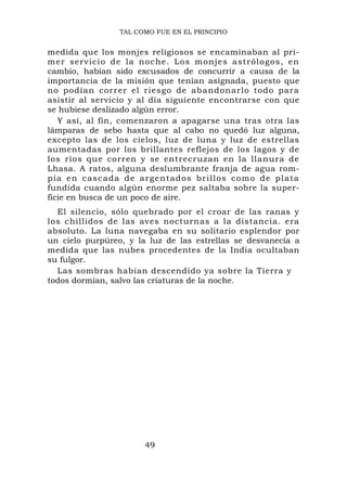 TAL COMO FUE EN EL PRINCIPIO


medida que los monjes religiosos se encaminaban al pri-
mer servici o de la noche. Los monjes astrólogos, en
cambio, habían sido excusados de concurrir a causa de la
importancia de la misión que tenían asignada, puesto que
no podían correr el riesgo de abandonarlo todo para
asistir al servicio y al día siguiente encontrarse con que
se hubiese deslizado algún error.
   Y así, al fin, comenzaron a apagarse una tras otra las
lámparas de sebo hasta que al cabo no quedó luz alguna,
excepto las de los cielos, luz de luna y luz de estrellas
aumentadas por los brillantes reflejos de los lagos y de
los ríos que corren y se entrecruzan en la llanura de
Lhasa. A ratos, alguna deslumbrante franja de agua rom-
pía en cascada de arg entados bri llos como de pl ata
fundida cuando algún enorme pez saltaba sobre la super-
ficie en busca de un poco de aire.
  El silencio, sólo quebrado por el croar de las ranas y
los chillidos de las aves nocturnas a la distancia. era
absoluto. La luna navegaba en su solitario esplendor por
un cielo purpúreo, y la luz de las estrellas se desvanecía a
medida que las nubes procedentes de la India ocultaban
su fulgor.
  Las sombras habían descendido ya sobre la Tierra y
todos dormían, salvo las criaturas de la noche.




                       49
 