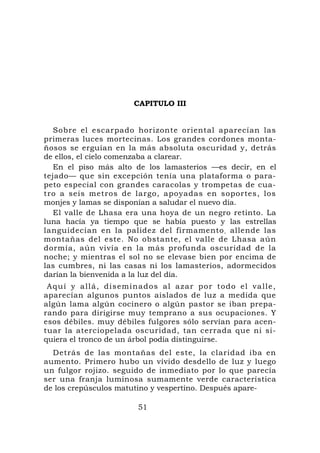 CAPITULO III


   Sobre el escarpado horizonte oriental aparecían las
primeras luces mortecinas. Los grandes cordones monta-
ñosos se erguían en la más absoluta oscuridad y, detrás
de ellos, el cielo comenzaba a clarear.
   En el piso más alto de los lamasterios —es decir, en el
tejado— que sin excepción tenía una plataforma o para-
peto especial con grandes caracolas y trompetas de cua-
tro a seis metros de largo, apoyadas en soportes, los
monjes y lamas se disponían a saludar el nuevo día.
   El valle de Lhasa era una hoya de un negro retinto. La
luna hacía ya tiempo que se había puesto y las estrellas
languidecían en la palidez del firmamento , allende las
montañas del este. No obstante, el valle de Lhasa aún
dormía, aún vivía en la más profunda oscuridad de la
noche; y mientras el sol no se elevase bien por encima de
las cumbres, ni las casas ni los lamasterios, adormecidos
darían la bienvenida a la luz del día.
 Aquí y allá, diseminados al azar por todo el valle,
aparecían algunos puntos aislados de luz a medida que
algún lama algún cocinero o algún pastor se iban prepa-
rando para dirigirse muy temprano a sus ocupaciones. Y
esos débiles. muy débiles fulgores sólo servían para acen-
tuar la aterciopelada oscuridad, tan cerrada que ni si-
quiera el tronco de un árbol podía distinguirse.
  Detrás de las montañas del este, la claridad iba en
aumento. Primero hubo un vívido desdello de luz y luego
un fulgor rojizo. seguido de inmediato por lo que parecía
ser una franja luminosa sumamente verde característica
de los crepúsculos matutino y vespertino. Después apare-

                       51
 