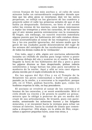 LOBSANG RAMPA

cieron fr an jas de lu z más ancha s y. al c ab o de unos
minutos hubo un extraordinario resplandor dorado que
hizo que los altos picos se recortaran; dejó ver las nieves
perpetuas, se reflejó en los glaciares de las cumbres y
proyectó sobre el valle las primeras señales de que el día
había ya despuntado. Entonces, no bien el sol asomó
sobre las crestas de los macizos, unos lamas comenzaron
a soplar las trompetas y otros las caracolas, de tal manera
que el aire mismo parecía estremecerse con la resonancia.
El fragor, sin embargo, no suscitó reacción inmediata
alguna puesto que los habitantes del valle estaban dema-
siado acostumbrados al sonar de las trompetas y caraco-
las y les era posible ignorarlas, del mismo modo que la
gente de las ciudades puede desentenderse del rugir de
los aviones del estrépito de los recolectores de residuos y
de todos los demás ruidos de la "civilización".
   Con todo, aquí y allá, algún ave nocturna adormecida
lanzaba un chillido de alarma para luego volver a poner
la cabeza debajo del ala y sumirse en el sueño. Ya había
llegado la hora de los habitantes del día y poco a poco
los pájaros diurnos se iban despertando, piaban todavía
soñolientos y luego batían las alas para sacudirse la
modorra de la noche. Aquí y allá se veía caer alguna
pluma mecida por el soplo errabundo de la brisa.
  En las aguas del Kyi Chu y en el Templo de la
Serpiente los peces comenzaban a bullir con pesadez,
pasada ya la noche, y a acercarse a la superficie; porque
allí, en el Tíbet, pod í an hacerlo , dado que, como los
budistas respetan la vida, no hay pescadores.
  El anciano se revolvió al sonar de los cuernos y el
bramar de las caracolas, y se sentó semidormido. Miró el
cielo desde su rincón y de pronto lo asaltó un pensa-
miento que lo obligó a ponerse de pie en medio del
crujir de sus articulaciones. Se levantó, pues con parsi-
monia, arrastrando los achacosos huesos y los fatigados
músculos, y se encaminó hacia la ventana para echar un
vistazo al exterior, hacia la ciudad de Lhasa que comen-
zaba a despertar. Allá abajo, en la aldea de Shó, empe-
zaban a aparecer pequeñas luces, unas tras otras, a

                          52
 