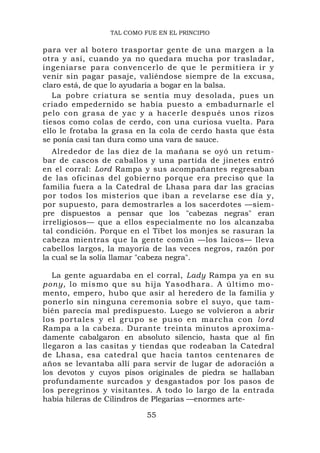 TAL COMO FUE EN EL PRINCIPIO

para ver al botero trasportar gente de una margen a la
otra y así, cuando ya no quedara mucha por trasladar,
ingeniarse para convencerlo de que le permitiera ir y
venir sin pagar pasaje, valiéndose siempre de la excusa,
claro está, de que lo ayudaría a bogar en la balsa.
   La pobre criatura se sentía muy desolada, pues un
criado empedernido se había puesto a embadurnarle el
pelo con grasa de yac y a hacerle después unos rizos
tiesos como colas de cerdo, con una curiosa vuelta. Para
ello le frotaba la grasa en la cola de cerdo hasta que ésta
se ponía casi tan dura como una vara de sauce.
   Alrededor de las diez de la mañana se oyó un retum-
bar de cascos de caballos y una partida de jinetes entró
en el corral: Lord Rampa y sus acompañantes regresaban
de las oficinas del gobierno porque era preciso que la
familia fuera a la Catedral de Lhasa para dar las gracias
por todos los misterios que iban a revelarse ese día y,
por supuesto, para demostrarles a los sacerdotes —siem-
pre dispuestos a pensar que los "cabezas negras" eran
irreligiosos— que a ellos especialmente no los alcanzaba
tal condición. Porque en el Tíbet los monjes se rasuran la
cabeza mientras que la gente común —los laicos— lleva
cabellos largos, la mayoría de las veces negros, razón por
la cual se la solía llamar "cabeza negra".

    La gente aguardaba en el corral, Lady Rampa ya en su
pony, lo mismo que su hija Yasod hara. A últ i mo mo-
mento, empero, hubo que asir al heredero de la familia y
ponerlo sin ninguna ceremonia sobre el suyo, que tam-
bién parecía mal predispuesto. Luego se volvieron a abrir
l o s p o r t a l e s y e l g r u po s e p us o e n m a r c h a c o n lord
Rampa a la cabeza. Durante treinta minutos aproxima-
damente cabalgaron en absoluto silencio, hasta que al fin
llegaron a las casitas y tiendas que rodeaban la Catedral
de Lhasa, esa catedral que hacía tantos centenares de
años se levantaba allí para servir de lugar de adoración a
los devotos y cuyos pisos originales de piedra se hallaban
profundamente surcados y desgastados por los pasos de
los peregrinos y visitantes. A todo lo largo de la entrada
había hileras de Cilindros de Plegarias —enormes arte-

                                 55
 