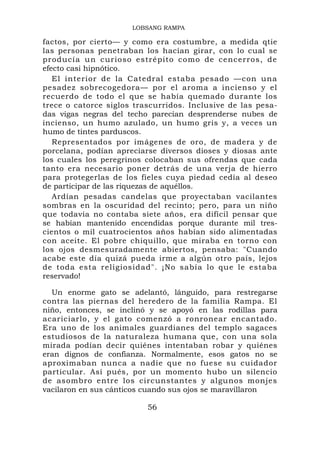 LOBSANG RAMPA

factos, por cierto— y como era costumbre, a medida qtie
las personas penetraban los hacían girar, con lo cual se
producía un curioso estrépito como de cencerros, de
efecto casi hipnótico.
   El interior de la Catedral estaba pesado —con una
pesadez sobrecogedora— por el aroma a incienso y el
recuerdo de todo el que se había quemado durante los
trece o catorce siglos trascurridos. Inclusive de las pesa-
das vigas negras del techo parecían desprenderse nubes de
incienso, un humo azulado, un humo gris y, a veces un
humo de tintes parduscos.
   Representados por imágenes de oro, de madera y de
porcelana, podían apreciarse diversos dioses y diosas ante
los cuales los peregrinos colocaban sus ofrendas que cada
tanto era necesario poner detrás de una verja de hierro
para protegerlas de los fieles cuya piedad cedía al deseo
de participar de las riquezas de aquéllos.
   Ardían pesadas candelas que proyectaban vacilantes
sombras en la oscuridad del recinto; pero, para un niño
que todavía no contaba siete años, era difícil pensar que
se habían mantenido encendidas porque durante mil tres-
cientos o mil cuatrocientos años habían sido alimentadas
con aceite. El pobre chiquillo, que miraba en torno con
los ojos desmesuradamente abiertos, pensaba: "Cuando
acabe este día quizá pueda irme a algún otro país, lejos
de toda esta religiosidad". ¡No sabía lo que le estaba
reservado!

  Un enorme gato se adelantó, lánguido, para restregarse
contra las piernas del heredero de la familia Rampa. El
niño, entonces, se inclinó y se apoyó en las rodillas para
acariciarlo, y el gato comenzó a ronronear encantado.
Era uno de los animales guardianes del templo sagaces
estudiosos de la naturaleza humana que, con una sola
mirada podían decir quiénes intentaban robar y quiénes
eran dignos de confianza. Normalmente, esos gatos no se
aproximaban nunca a nadie que no fuese su cuidador
particular. Así pués, por un momento hubo un silencio
de asombro entre los circunstantes y algunos monjes
vacilaron en sus cánticos cuando sus ojos se maravillaron

                          56
 