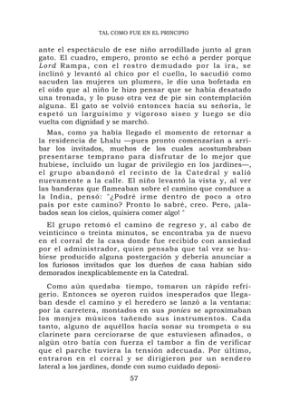 TAL COMO FUE EN EL PRINCIPIO


ante el espectáculo de ese niño arrodillado junto al gran
gato. El cuadro, empero, pronto se echó a perder porque
Lord Rampa, con el rostro demudado por la ira, se
inclinó y levantó al chico por el cuello, lo sacudió como
sacuden las mujeres un plumero, le dio una bofetada en
el oído que al niño le hizo pensar que se había desatado
una tronada, y lo puso otra vez de pie sin contemplación
alguna. El gato se volvió entonces hacia su señoría, le
espetó un larguísimo y vigoroso siseo y lue go se dio
vuelta con dignidad y se marchó.
   Mas, como ya había llegado el momento de retornar a
la residencia de Lhalu —pues pronto comenzarían a arri-
bar los invitados, muchos de los cuales acostumbraban
presentarse temprano para disfrutar de lo mejor que
hubiese, incluido un lugar de privilegio en los jardines—,
e l g r u p o ab a n d o n ó e l r e c i n t o d e l a C a t e d r a l y s a li ó
nuevamente a la calle. El niño levantó la vista y, al ver
las banderas que flameaban sobre el camino que conduce a
la India, pensó: "¿Podré irme dentro de poco a otro
país por este camino? Pronto lo sabré, creo. Pero, ¡ala-
bados sean los cielos, quisiera comer algo! "
   El grupo retomó el camino de regreso y, al cabo de
veinticinco o treinta minutos, se encontraba ya de nuevo
en el corral de la casa donde fue recibido con ansiedad
por el administrador, quien pensaba que tal vez se hu-
biese producido alguna postergación y debería anunciar a
los furiosos invitados que los dueños de casa habían sido
demorados inexplicablemente en la Catedral.
   Como aún quedaba . tiempo, tomaron un rápido refri-
gerio. Entonces se oyeron ruidos inesperados que llega-
ban desde el camino y el heredero se lanzó a la ventana:
por la carretera, montados en sus ponies se aproximaban
los monjes músicos tañendo sus instrumentos. Cada
tanto, alguno de aquéllos hacía sonar su trompeta o su
clarinete para cerciorarse de que estuviesen afinados, o
algún otro batía con fuerza el tambor a fin de verificar
que el parche tuviera la tensión adecuada. Por último,
entraron e n el co rral y se dirigieron por u n sendero
lateral a los jardines, donde con sumo cuidado deposi-
                                  57
 