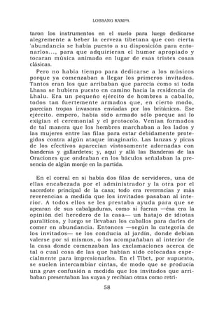 LOBSANG RAMPA


taron los instrumentos en el suelo para luego dedicarse
alegremente a beber la cerveza tibetana que con cierta
'abundancia se había puesto a su disposición para ento-
narlos..., para que adquirieran el humor apropiado y
tocaran música animada en lugar de esas tristes cosas
clásicas.
   Pero no había tiempo para dedicarse a los músicos
porque ya comenzaban a llegar los primeros invitados.
Tantos eran los que arribaban que parecía como si toda
Lhasa se hubiera puesto en camino hacia la residencia de
Lhalu. Era un pequeño ejército de hombres a caballo,
todos tan fuertemente armados que, en cierto modo,
parecían tropas invasoras enviadas por los británicos. Ese
ejército. empero, había sido armado sólo porque así lo
exigían el ceremonial y el protocolo. Venían formados
de tal manera que los hombres marchaban a los lados y
las mujeres entre las filas para estar debidamente prote-
gidas contra algún ataque imaginario. Las lanzas y picas
de los efectivos aparecían vistosamente adornadas con
banderas y gallardetes; y, aquí y allá las Banderas de las
Oraciones que ondeaban en los báculos señalaban la pre-
sencia de algún monje en la partida.

   En el corral en sí había dos filas de servidores, una de
ellas encabezada por el administrador y la otra por el
sacerdote principal de la casa; todo era reverencias y más
reverencias a medida que los invitados pasaban al inte-
rior. A todos ellos se les prestaba ayuda para que se
apearan de sus cabalgaduras, como si fueran —ésa era la
opinión del heredero de la casa— un hatajo de idiotas
paralíticos, y luego se llevaban los caballos para darles de
comer en abundancia. Entonces —según la categoría de
los invitados— se los conducía al jardín, donde debían
valerse por sí mismos, o los acompañaban al interior de
la casa donde comenzaban las exclamaciones acerca de
tal o cual cosa de las que habían sido colocadas espe-
cialmente para impresionarlos. En el Tíbet, por supuesto,
se suelen intercambiar cintas, de modo que se producía
una gran confusión a medida que los invitados que arri-
baban presentaban las suyas y recibían otras como retri-
                          58
 
