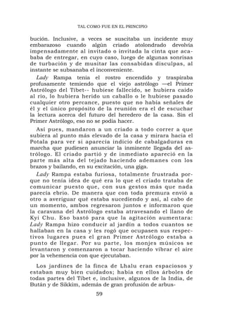 TAL COMO FUE EN EL PRINCIPIO


bución. Inclusive, a veces se suscitaba un incidente muy
embarazoso cuando algún criado atolondrado devolvía
impensadamente al invitado o invitada la cinta que aca-
baba de entregar, en cuyo caso, luego de algunas sonrisas
de turbación y de musitar las consabidas disculpas, al
instante se subsanaba el inconveniente.
   Lady Rampa tenía el rostro encendido y traspiraba
profusamente temiendo que el viejo astrólogo —el Primer
Astrólogo del Tíbet-- hubiese fallecido, se hubiera caído
al río, lo hubiera herido un caballo o le hubiese pasado
cualquier otro percance, puesto que no había señales de
él y el único propósito de la reunión era el de escuchar
la lectura acerca del futuro del heredero de la casa. Sin el
Primer Astrólogo, eso no se podía hacer.
   Así pues, mandaron a un criado a todo correr a que
subiera al punto más elevado de la casa y mirara hacia el
Potala para ver si aparecía indicio de cabalgaduras en
marcha que pudiesen anunciar la inminente llegada del as-
trólogo. El criado partió y de inmediato apareció en la
parte más alta del tejado haciendo ademanes con los
brazos y bailando, en su excitación, una giga.
   Lady Rampa estaba furiosa, totalmente frustrada por-
que no tenía idea de qué era lo que el criado trataba de
comunicar puesto que, con sus gestos más que nada
parecía ebrio. De manera que con toda premura envió a
otro a averiguar qué estaba sucediendo y así, al cabo de
un momento, ambos regresaron juntos e informaron que
la caravana del Astrólogo estaba atravesando el llano de
Kyi Chu. Eso bastó para que la agitación aumentara:
Lady Rampa hizo conducir al jardín a todos cuantos se
hallaban en la casa y les rogó que ocupasen sus respec-
tivos lugares pues el gran Primer Astrólogo estaba a
punto de llegar. Por su parte, los monjes músicos se
levantaron y comenzaron a tocar haciendo vibrar el aire
por la vehemencia con que ejecutaban.
  Los jardines de la finca de Lhalu eran espaciosos y
estaban muy bien cuidados; había en ellos árboles de
todas partes del Tíbet e, inclusive, algunos de la India, de
Bután y de Sikkim, además de gran profusión de arbus-
                        59
 