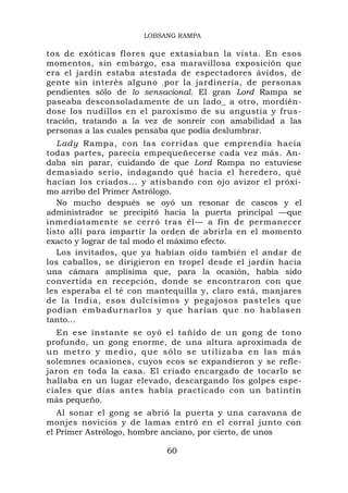 LOBSANG RAMPA

tos de exóticas flores que extasiaban la vista. En esos
momentos, sin embargo, esa maravillosa exposición que
era el jardín estaba atestada de espectadores ávidos, de
gente sin interés alguno , por la jardinería, de personas
pendientes sólo de lo sensacional. El gran Lord Rampa se
paseaba desconsoladamente de un lado_ a otro, mordién-
dose los nudillos en el paroxismo de su angustia y frus-
tración, tratando a la vez de sonreír con amabilidad a las
personas a las cuales pensaba que podía deslumbrar.
   Lady Rampa, con las corridas que emprendía hacia
todas partes, parecía empequeñecerse cada vez más. An-
daba sin parar, cuidando de que Lord Rampa no estuviese
demasiado serio, indagando qué hacía el heredero, qué
hacían los criados... y atisbando con ojo avizor el próxi-
mo arribo del Primer Astrólogo.
   No mucho después se oyó un resonar de cascos y el
administrador se precipitó hacia la puerta principal —que
inmediatamente se cerró tras él— a fin de permanecer
listo allí para impartir la orden de abrirla en el momento
exacto y lograr de tal modo el máximo efecto.
   Los invitados, que ya habían oído también el andar de
los caballos, se dirigieron en tropel desde el jardín hacia
una cámara amplísima que, para la ocasión, había sido
convertida en recepción, donde se encontraron con que
les esperaba el té con mantequilla y, claro está, manjares
de la India, esos dulcísimos y pegajosos pasteles que
podían embadurnarlos y que harían que no hablasen
tanto...
  En ese instante se oyó el tañido de un gong de tono
profundo, un gong enorme, de una altura aproximada de
un metro y medio, que sólo se utilizaba en las más
solemnes ocasiones, cuyos ecos se expandieron y se refle-
jaron en toda la casa. El criado encargado de tocarlo se
hallaba en un lugar elevado, descargando los golpes espe-
ciales que días antes había practicado con un batintín
más pequeño.
   Al sonar el gong se abrió la puerta y una caravana de
monjes novicios y de lamas entró en el corral junto con
el Primer Astrólogo, hombre anciano, por cierto, de unos

                           60
 