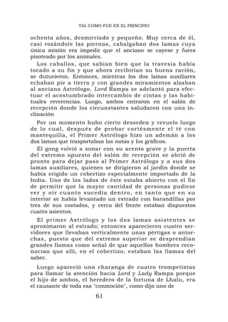TAL COMO FUE EN EL PRINCIPIO

ochenta años, desmirriado y pequeño. Muy cerca de él,
casi rozándole las piernas, cabalgaban dos lamas cuya
única misión era impedir que el anciano se cayese y fuera
pisoteado por los animales.
   Los caballos, que sabían bien que la travesía había
tocado a su fin y que ahora recibirían su buena ración,
se dutuvieron. Entonces, mientras los dos lamas auxiliares
echaban pie a tierra y con grandes miramientos alzaban
al anciano Astrólogo, Lord Rampa se adelantó para efec-
tuar el acostumbrado intercambio de cintas y las habi-
tuales reverencias. Luego, ambos entraron en el salón de
recepción donde los circunstantes saludaron con una in-
clinación
    Por un momento hubo cierto desorden y revuelo luego
de lo cual, después de probar cor tésmente el té co n
mantequilla, el Primer Astrólogo hizo un ademán a los
dos lamas que trasportaban las notas y los gráficos.
    El gong volvió a sonar con su acento grave y la puerta
del extremo opuesto del salón de recepción se abrió de
pronto para dejar paso al Primer Astrólogo y a sus dos
lamas auxiliares, quienes se dirigieron al jardín donde se
había erigido un cobertizo especialmente importado de la
India. Uno de los lados de éste estaba abierto con el fin
de permitir que la mayor cantidad de personas pudiese
v e r y o í r c u a n t o s u c e d í a d e ntro, en tanto que en su
interior se había levantado un estrado con barandillas por
tres de sus costados, y cerca del frente estaban dispuestos
cuatro asientos.
  El pr imer Astrólogo y los dos lamas asistentes se
aproximaron al estrado; entonces aparecieron cuatro ser-
vidores que llevaban verticalmente unas pértigas o antor-
chas, puesto que del extremo superior se desprendían
grandes llamas como señal de que aquellos hombres reco-
nocían que allí, en el cobertizo, estaban las llamas del
saber.
   Luego apareció una charanga de cuatro trompetistas
para llamar la atención hacia Lord y Lady Rampa porque
el hijo de ambos, el heredero de la fortuna de Lhalu, era
el causante de toda esa "conmoción", como dijo uno de
                          61
 