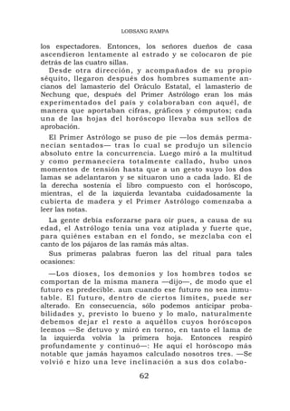 LOBSANG RAMPA

los espectadores. Entonces, los señores dueños de casa
ascendieron lentamente al estrado y se colocaron de pie
detrás de las cuatro sillas.
   Desde otra dirección, y acompañados de su propio
séquito, llegaron después dos hombres sumamente an-
cianos del lamasterio del Oráculo Estatal, el lamasterio de
Nechung que, después del Primer Astrólogo eran los más
experimentados del país y colaboraban con aquél, de
manera que aportaban cifras, gráficos y cómputos; cada
una de las hojas del horóscopo llevaba sus sellos de
aprobación.
   El Primer Astrólogo se puso de pie —los demás perma-
necían sentados— tras lo cual se produjo un silencio
absoluto entre la concurrencia. Luego miró a la multitud
y como permaneciera tota lmente callado, hubo unos
momentos de tensión hasta que a un gesto suyo los dos
lamas se adelantaron y se situaron uno a cada lado. El de
la derecha sostenía el libro compuesto con el horóscopo,
mientras, el de la izquierda levantaba cuidadosamente la
cubierta de madera y el Primer Astrólogo comenzaba a
leer las notas.
  La gente debía esforzarse para oír pues, a causa de su
edad, el Astrólogo tenía una voz atiplada y fuerte que,
para quiénes estaban en el fondo, se mezclaba con el
canto de los pájaros de las ramás más altas.
  Sus primeras palabras fueron las del ritual para tales
ocasiones:
   —Los dioses, los demonios y los hombres todos se
comportan de la misma manera —dijo—, de modo que el
futuro es predecible. aun cuando ese futuro no sea inmu-
table. El futuro, dentro de ciertos límites, puede ser
alterado. En consecuencia, sólo podemos anticipar proba-
bilidades y, previsto lo bueno y lo malo, naturalmente
debemos d ejar el rest o a aquéllo s cuyos ho róscopos
leemos —Se detuvo y miró en torno, en tanto el lama de
la izquierda volvía la primera hoja. Entonces respiró
profundamente y continuó—: He aquí el horóscopo más
notable que jamás hayamos calculado nosotros tres. —Se
v o l v i ó e h i zo u n a l e v e i n c l i n a c i ó n a s u s d o s c o l a b o -

                                       62
 