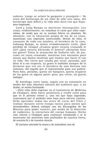 TAL COMO FUE EN EL PRINCIPIO


radores. Luego se aclaró la garganta y prosiguió—: Se
trata del horóscopo de un niño de sólo seis años, del
horóscopo más difícil y la vida más dura con que haya-
mos tropezado.
   Lord y L ad y Ra mp a se movieron intranqu ilos. Las
cosas, evidentemente, no tomaban el cariz que ellos espe-
raban, de modo que no se sentían felices en absoluto. No
obstante, con la educación propia de los de su clase.
mantenían una expresión inescrutable. Detrás de ellos, el
causante de toda esa zozobra, el heredero de la casa,
Lobsang Rampa, se sentía verdaderamente triste. ¡Qué
pérdida de tiempo! ¿Cuánta gente estaría cruzando el
río? ¿Qué estaría haciendo el botero? ¿Estarían bien
los gatos? Tenía la sensación de hallarse allí, de pie,
como un tonto rematado, mientras tres ancianos poco
menos que fósiles resolvían qué tendría que hacer él con
su vida. Por cierto que estaba por verse, pensaba, qué
diría él a ese respecto. La gente le hablaba siempre de lo
hermoso que era s er el hered ero de una for tuna tan
inmensa, del orgullo que él representaba para sus padres.
Pues bien, pensaba, quería ser barquero, quería ocuparse
de los gatos en alguna parte: pero, por cierto, no quería
trabajar.
  El Astrólogo, entre tanto, seguía con su sonsonete en
medio del más absoluto silencio del auditorio que, a no
dudar, se sentía hechizado.
  —Este niño debe ingresar en el Lamasterio de Medicina
de Chakpori, debe hacer penitencia y rendir culto para
que se le permita entrar y, una vez que haya ingresado,
comenzará por el peldaño más bajo para abrirse camino.
Debe aprender todas las artes de curar del Tíbet y
realizar durante cierto tiempo tareas poco menos que
innombrables: deberá trabajar con los Encargados de los
Muertos para poder conocer, por medio de la disección
de cadáveres. la estructura del cuerpo humano. Hecho
esto volverá a Chakpori para continuar estudiando y se le
mostrarán los misterios más profundos de nuestra tierra,
de nuestra fe y de nuestra ciencia.
  El anciano extendió la mano y de inmediato uno de

                          63
 