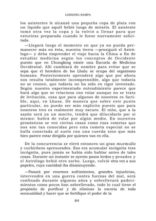 LOBSANG RAMPA

los asistentes le alcanzó una pequeña copa de plata con
un líquido que aquél bebió luego de mirarlo. El asistente
tomó otra vez la copa y la volvió a llenar para que
estuviese preparada cuando le fuese nuevamente solici-
tada.
   —Llegará luego el momento en que ya no pueda per-
manecer más en ésta, nuestra tierra —prosiguió el Astró-
logo— y deba emprender el viaje hacia la China a fin de
estudiar medicina según los conceptos de Occidente
puesto que en Chungking existe una Escuela de Medicina
Occidental. Allí cambiará de nombre para evitar que se
sepa que el heredero de los Lhalu se ocupa del organismo
humano. Posteriormente aprenderá algo que por ahora
nos resulta totalmente incomprensible, algo que todavía
no se conoce, que todavía no ha sido en rigor inventado.
Según nuestro experimentado entendimiento parece que
hará algo que se relaciona con volar aunque no se trata
de levitación, cosa que para algunos de nosotros es facti-
ble, aquí, en Lhasa. De manera que sobre este punto
particular, no puedo ser más explícito puesto que para
nosotros tres es realmente muy oscuro. El niño, que a la
sazón será ya un mocito, tendrá que dilucidarlo por sí
mismo: habrá de volar por algún medio. En nuestros
pronósticos se ven ciertas cosas como esas cometas que
nos son tan conocidas pero esta cometa especial no se
halla conectada al suelo con una cuerda sino que más
bien parece estar dirigida por quienes van en ella.

   De la concurrencia se elevó entonces un gran murmullo
y cuchicheos apresurados. Eso era acumular incógnita tras
incógnita, pues jamás se había oído hablar antes de tales
cosas. Durante un instante se oyeron pasos lerdos y pesados y
el Astrólogo bebió otro sorbo. Luego, volvió otra vez a sus
papeles, cuya cantidad iba disminuyendo.
  —Pasará por enormes sufrimientos, grandes injusticias,
intervendrá en una guerra contra fuerzas del mal, será
confinado durante algunos años y sobrellevará padeci-
mientos como pocos han sobrellevado, todo lo cual tiene el
propósito de purificar y de eliminar la escoria de toda
sensualidad y hacer que se fortifique el poder de la
                            64
 