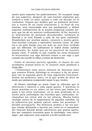TAL COMO FUE EN EL PRINCIPIO


mente para soportar los padecimientos. Se escapará luego
de sus captores, después de una enorme explosión que
sumirá a todo un país, quizás a todo un mundo en la
confusión. Viajará por medios que no podemos determi-
nar a través de un vasto continente y, al final de esa
travesía, será encarcelado otra vez injustamente y deberá
soportar sufrimientos de la misma magnitud cuando me-
nos, que los de su anterior confinamiento. Al fin, merced a
la intervención de personas desconocidas, recobrará la
libertad y se verá forzado a salir de ese gran continente.
Deambulará por muchos países, conocerá a mucha gente,
verá muchas culturas y aprenderá muchas cosas. Al cabo
irá a un país donde una vez más no será bien recibido
por ser diferente. El sufrimiento lo habrá hecho cambiar
muchísimo , de modo que ya no p arecerá d e nuestra
propia clase. Y sabido es que cuando los seres humanos
se encuentran con algo distinto temen a ese algo y que
cuando eso sucede lo odian y tratan de destruirlo.
  Como el anciano parecía agotado, el mayor de sus
ayudantes avanzó hacia él, le susurró unas palabras y
luego dijo:
  —Tomaremos unos pocos minutos de descanso para
que nuestro Primer Astrólogo se recupere a fin de prose-
guir con la segunda parte de esta exposición Concentré-
monos un momento, pues, en lo que acaba de decir de
modo que podamos comprender mejor lo que vendrá.
   El Primer Astrólogo se sentó, tomó la refección que le
ofrecieron y observó a todo aquel gentío. Y mientras lo
hacía pensaba en su niñez, en las veces que había tre-
pado a las altas montañas, en lo más profundo de la
noche para contemplar las estrellas que, ordenadas, ta-
chonaban los cielos allá en las alturas. Mucho había
cavilado acerca de la importancia de aquellas estrellas. en
la influencia que podían ejercer sobre las personas. Y
decidió averiguarlo. Por distintos medios y tal vez por-
que estaba destinado a hacerlo así, entró en el lamasterio
del Oráculo Estatal donde advirtieron que poseía aptitu-
des por completo inusuales para la astrología -una astro-
logía— por supuesto, muy superior a la del mundo occi-

                        65
 