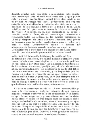 1,011SAN6 RAMPA


dental, mucho más completa y muchísimo más exacta,
una astrología que abarca más variables y que puede
calar a mayor profundidad. Aquel joven destinado a ser
el Primer Astrólogo del Tíbet, progresaba con rapidez
estudiando, estudiando y estudiando. Así, una vez en
posesión de los antiguos textos de la India y de la China
volvió a escribir poco más o menos la ciencia astrológica
del Tíbet. A medida , pues, qu e aumentaba su sabe r, I
también crecía su fama, de tal manera que comenzaron a
reclamarlo todos los señores de las familias principales de
Lhasa y, después, de otras ciudades tibetanas. Muy pronto
lo llamaron para formular predicciones para el gobierno y
para el Gran Décimotercero mismo. Y siempre fue
absolutamente honrado: cuando no sabía, decía que no
Decimotercero a otro país y su seguro retorno, así como
también que, después de que este último hubiese pasado
sabía. Vaticinó la invasión británica y la partida del Gran
al estado de transición, no habría ningún auténtico Dalai
Lama; habría otro, pero elegido por conveniencia política
en un intento por atemperar las ambiciones territoriales
de los chinos. Asimismo, predijo que, al cabo de sesenta
años, aproximadamente, se produciría la caída del Tíbet
tal como entonces era conocido, y se impondría por la
fuerza un orden enteramente nuevo que causaría extre-
mados sufrimientos y penurias, pero que siempre que se
lo manejara de manera adecuada, podría acabar de raíz
con el antiguo sistema y reportar beneficios al país así
que hubiesen trascurrido cien años, más o menos.
   El Primer Astrólogo sorbió su té con mantequilla y
miró a la concurrencia; pudo ver entonces de qué manera
algunos jóvenes observaban a las muchachas y la forma
en que éstas, esquivas y provocativas, volvían la vista
hacia atrás. Y pensó en sus largos años de celibato como
monje —alrededor de ochenta, más o menos-- y en que
casi no sabía en qué se diferenciaba una mujer de un
hombre. Porque su especialidad eran los astros, su in-
fluencia y la forma en que los hombres y las mujeres se
ven afectados por ellos. Observó a esas graciosas mucha-
chas y se preguntó si acaso sería realmente bueno el

                            66
 